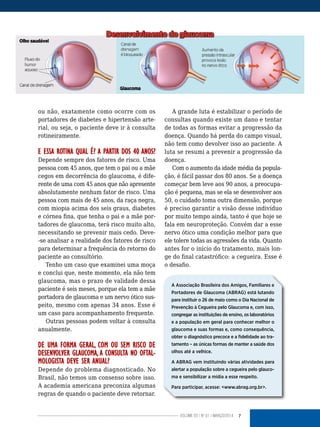 7VOLUME 03 | NO
01 | MARÇO/2014
ou não, exatamente como ocorre com os
portadores de diabetes e hipertensão arte-
rial, ou seja, o paciente deve ir à consulta
rotineiramente.
E ESSA ROTINA QUAL É? A PARTIR DOS 40 ANOS?
Depende sempre dos fatores de risco. Uma
pessoa com 45 anos, que tem o pai ou a mãe
cegos em decorrência do glaucoma, é dife-
rente de uma com 45 anos que não apresente
absolutamente nenhum fator de risco. Uma
pessoa com mais de 45 anos, da raça negra,
com miopia acima dos seis graus, diabetes
e córnea fina, que tenha o pai e a mãe por-
tadores de glaucoma, terá risco muito alto,
necessitando se prevenir mais cedo. Deve-
-se analisar a realidade dos fatores de risco
para determinar a frequência do retorno do
paciente ao consultório.
Tenho um caso que examinei uma moça
e conclui que, neste momento, ela não tem
glaucoma, mas o prazo de validade dessa
paciente é seis meses, porque ela tem a mãe
portadora de glaucoma e um nervo ótico sus-
peito, mesmo com apenas 34 anos. Esse é
um caso para acompanhamento frequente.
Outras pessoas podem voltar à consulta
anualmente.
DE UMA FORMA GERAL, COM OU SEM RISCO DE
DESENVOLVER GLAUCOMA, A CONSULTA NO OFTAL-
MOLOGISTA DEVE SER ANUAL?
Depende do problema diagnosticado. No
Brasil, não temos um consenso sobre isso.
A academia americana preconiza algumas
regras de quando o paciente deve retornar.
A grande luta é estabilizar o período de
consultas quando existe um dano e tentar
de todas as formas evitar a progressão da
doença. Quando há perda do campo visual,
não tem como devolver isso ao paciente. A
luta se resumi a prevenir a progressão da
doença.
Com o aumento da idade média da popula-
ção, é fácil passar dos 80 anos. Se a doença
começar bem leve aos 90 anos, a preocupa-
ção é pequena, mas se ela se desenvolver aos
50, o cuidado toma outra dimensão, porque
é preciso garantir a visão desse indivíduo
por muito tempo ainda, tanto é que hoje se
fala em neuroproteção. Convém dar a esse
nervo ótico uma condição melhor para que
ele tolere todas as agressões da vida. Quanto
antes for o início do tratamento, mais lon-
ge do final catastrófico: a cegueira. Esse é
o desafio.
A Associação Brasileira dos Amigos, Familiares e
Portadores de Glaucoma (ABRAG) está lutando
para instituir o 26 de maio como o Dia Nacional de
Prevenção à Cegueira pelo Glaucoma e, com isso,
congregar as instituições de ensino, os laboratórios
e a população em geral para conhecer melhor o
glaucoma e suas formas e, como consequência,
obter o diagnóstico precoce e a fidelidade ao tra-
tamento – as únicas formas de manter a saúde dos
olhos até a velhice.
A ABRAG vem instituindo várias atividades para
alertar a população sobre a cegueira pelo glauco-
ma e sensibilizar a mídia a esse respeito.
Para participar, acesse: <www.abrag.org.br>.
 
