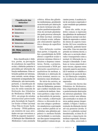 9VOLUME 03 | NO
01 | MARÇO/2014
Classificação das
blefarites1
I. Anterior
X Estafilocócica
X Seborreica
X Mista
II. Posterior
X Seborreia meibomiana
X Meibomite
III. Mista anterior e
posterior
Esta classificação é didá-
tica, porém, na percepção
de estudiosos da superfície
ocular, a blefarite posterior é
precedida por alterações da
função meibomiana. Estas al-
terações podem ser intensas,
sem contudo, serem obriga-
toriamente acompanhadas de
inflamação, não merecendo,
portanto, a classificação de
blefarite. Esta condição clí-
nica foi então nomeada de
Disfunção das Glândulas
de Meibomius (DGM). Em
2011, um grupo de estudos
internacional patrocinado
pela Sociedade de Superfí-
cie Ocular e Filme Lacrimal
(Tear Film & Ocular Surfa-
ce Society - TFOS) publicou
um relatório de suas ativi-
dades em que conceituou a
DGM da seguinte maneira2
:
A Disfunção das Glândulas de
Meibomius é uma anomalia
crônica, difusa das glându-
las meibomianas, geralmente
caracterizada por obstrução
do ducto terminal e/ou alte-
rações qualitativas/quantita-
tivas da secreção glandular.
Isto pode provocar alteração
do filme lacrimal, sintomas
de irritação ocular, inflama-
ção clinicamente significa-
tiva e doença da superfície
ocular.
Esta definição contém
duas partes. A segunda, so-
bre a possibilidade da DGM
alterar a superfície ocular e
provocar sintomas clínicos é
intuitiva e dispensa comen-
tários. Porém, a primeira,
caracterizando a DGM por
alterações quantitativas e
qualitativas do meibum, e,
referindo-se à obstrução do
ducto terminal, merece co-
mentários mais detalhados.
No início da carreira, ao
realizar expressão das Glân-
dulas de Meibomius, pensava
que o melhor resultado seria
a ausência de meibum. Asso-
ciava gordura a algo ruim e
ao desconforto do paciente.
Com o estudo, a observação
clínica e a discussão de ca-
sos com colegas e professo-
res amadureceu a percepção
que o melhor padrão ao se
ordenhar uma glândula pal-
pebral é o meibum fluindo
com facilidade e a secreção,
um óleo quase transparente.
Este padrão é comum em pa-
cientes jovens. A ausência to-
tal de secreção à expressão é
o pior resultado que podemos
observar.
Quais são, então, os pa-
drões comuns à expressão
das glândulas de meibomius?
[a] Aspecto normal com faci-
lidade de expressão e conteú-
do oleoso de aspecto trans-
lúcido; [b] Leve resistência
à expressão, podendo haver
uma rolha. Uma vez exercida
pressão no sistema ductal, a
rolha sai e a secreção obser-
vada é transparente como a
normal; [c] Alteração da co-
loração e densidade. O mei-
bum se torna amarelado e
mais viscoso, algumas vezes
tomando aspecto purulento;
[d] O meibum se solidifica e
o aspecto é de pasta de den-
te; [e] Obstrução completa,
com ausência de conteúdo à
expressão.
A estase dos ductos das
Glândulas de Meibomius,
leva a hipertensão do sistema
e posteriormente destruição
da estrutura glandular. Isto
parece evoluir sem inflama-
ção acentuada e os sinais clí-
nicos podem passar desper-
cebidos. A Figura 1 ilustra a
evolução da dilatação ductal
até sua posterior atrofia. O
item A é a glândula normal
desobstruída, os itens B a D
mostram a impactação do
meibum espessado, forman-
do uma rolha, associada à
 