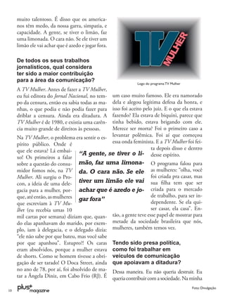 muito talentoso. É disso que os america-
     nos têm medo, da nossa garra, simpatia, e
     capacidade. A gente, se tiver o limão, faz
     uma limonada. O cara não. Se ele tiver um
     limão ele vai achar que é azedo e jogar fora.

     De todos os seus trabalhos
     jornalísticos, qual considera
     ter sido a maior contribuição
     para a área da comunicação?
                                                             Logo do programa TV Mulher
     A TV Mulher. Antes de fazer a TV Mulher,
     eu fui editora do Jornal Nacional, no tem-um caso muito famoso. Ele era namorado
     po da censura, então eu sabia todas as ma-dela e alegou legítima defesa da honra, e
     nhas, o que podia e não podia fazer para  isso foi aceito pelo juiz. E o que ela estava
     driblar a censura. Ainda era ditadura. A  fazendo? Ela estava de biquíni, parece que
     TV Mulher é de 1980, e existia uma carên- tinha bebido, estava brigando com ele.
     cia muito grande de direitos às pessoas.  Merece ser morta? Foi o primeiro caso a
     Na TV Mulher, o problema era sentir o es- levantar polêmica. Foi aí que começou
     pírito público. Onde é                    essa onda feminista. E a TV Mulher foi fei-
     que ele estava? Lá embai-                                     ta depois disso e dentro
                               “A gente, se tiver o li- desse espírito.
     xo! Os primeiros a falar
     sobre a questão do consu- mão, faz uma limona- O programa falou para
     midor fomos nós, na TV da. O cara não. Se ele as mulheres: “olha, você
     Mulher. Ali surgiu o Pro-                                    foi criada pra casar, mas
     con, a ideia de uma dele-     tiver um limão ele vai sua ﬁlha tem que ser
     gacia para a mulher, por- achar que é azedo e jo- criada para o mercado
     que, até então, as mulheres gar fora”                        de trabalho, para ser in-
     que escreviam à TV Mu-                                       dependente. Se ela qui-
     lher (eu recebia umas 10                                     ser casar, ela casa”. En-
     mil cartas por semana) diziam que, quan- tão, a gente teve esse papel de mostrar para
     do elas apanhavam do marido, por exem- metade da sociedade brasileira que nós,
     plo, iam à delegacia, e o delegado dizia: mulheres, também temos vez.
     “ele não sabe por que bateu, mas você sabe
     por que apanhou”. Estupro?! Os caras Tendo sido presa política,
     eram absolvidos, porque a mulher estava como foi trabalhar em
     de shorts. Como se homem tivesse a obri- veículos de comunicação
     gação de ser tarado! O Doca Street, ainda que apoiavam a ditadura?
     no ano de 78, por aí, foi absolvido de ma- Dessa maneira. Eu não queria destruir. Eu
     tar a Ângela Diniz, em Cabo Frio (RJ). É queria contribuir com a sociedade. Na minha

                                                                                          Foto: Divulgação
10
 