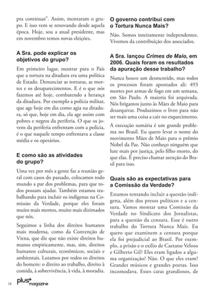 pra continuar”. Assim, montaram o gru-        O governo contribui com
     po. E isso vem se renovando desde aquela      o Tortura Nunca Mais?
     época. Hoje, sou a atual presidente, mas
                                                   Não. Somos inteiramente independentes.
     em novembro temos novas eleições.
                                                   Vivemos da contribuição dos associados.

     A Sra. pode explicar os
                                                   A Sra. lançou Crimes de Maio, em
     objetivos do grupo?
                                                   2006. Quais foram os resultados
     Em primeiro lugar, mostrar para o País        da apuração desse trabalho?
     que a tortura na ditadura era uma política
                                                   Nunca houve um desmentido, mas todos
     de Estado. Denunciar as torturas, as mor-     os processos foram apontados ali: 493
     tes e os desaparecimentos. E é o que nós      mortes por armas de fogo em um semana,
     fazemos até hoje, combatendo a herança        em São Paulo. A maioria foi arquivada.
     da ditadura. Por exemplo a polícia militar,   Nós brigamos junto às Mães de Maio para
     que age hoje em dia como agia na ditadu-      desarquivar. Produzimos o livro para não
     ra, só que, hoje em dia, ela age assim com    ser mais uma coisa a cair no esquecimento.
     pobres e negros da periferia. O que os jo-
     vens da periferia enfrentam com a polícia,    A execução sumária é um grande proble-
     é o que naquele tempo enfrentava a classe     ma no Brasil. Eu quero levar o nome do
     média e os operários.                         movimento Mães de Maio para o prêmio
                                                   Nobel da Paz. Não conheço ninguém que
                                                   lute mais por justiça, pelo ﬁlho morto, do
     E como são as atividades                      que elas. É preciso chamar atenção do Bra-
     do grupo?                                     sil para isso.
     Uma vez por mês a gente faz a reunião ge-
     ral com casos do passado, colocamos todo      Quais são as expectativas para
     mundo a par dos problemas, para que to-       a Comissão da Verdade?
     dos possam ajudar. Também estamos tra-
                                                   Estamos tentando incluir a questão indí-
     balhando para incluir os indígenas na Co-
                                                   gena, além dos presos políticos e a cen-
     missão da Verdade, porque eles foram
                                                   sura. Vamos montar uma Comissão da
     muito mais mortos, muito mais dizimados
                                                   Verdade no Sindicato dos Jornalistas,
     que nós.
                                                   para a questão da censura. Esse é outro
     Seguimos a linha dos direitos humanos         trabalho do Tortura Nunca Mais. Eu
     mais moderna, como da Convenção de            quero que examinem a censura porque
     Viena, que diz que não existe direitos hu-    ela foi prejudicial ao Brasil. Por exem-
     manos empiricamente, mas, sim, direitos       plo, a prisão e o exílio de Caetano Veloso
     humanos culturais, econômicos, sociais e      e Gilberto Gil? Eles eram ligados a algu-
     ambientais. Lutamos por todos os direitos     ma organização? Não. O que eles eram?
     do homem: o direito ao trabalho, direito à    Grandes músicos e grandes poetas. Isso
     comida, à sobrevivência, à vida, à moradia.   incomodava. Esses caras grandiosos, de

12
 