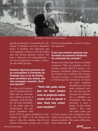 Rose Nogueira e o ﬁlho, ainda bebê, no Ibirapuera


        grande pensamento, incomodavam a di-               de leso à humanidade, a tortura é crime e
        tadura. A ditadura era burra, altamente            não prescreve.
        burra. A ditadura não suportava que
        você estudasse e baixou o nível de ensino          E por que existem pessoas que
        para não formar gerações críticas. Até             duvidam da possível eﬁciência
        hoje a educação está desqualiﬁcada, e              da comissão da verdade?
        nós não conseguimos recompor a educa-
        ção da minha geração.                    Porque elas acham que direito à verdade
                                                 é pequeno. Não, ele é grande e tão im-
                                                 portante quanto direito à justiça, à re-
        Existem algumas pessoas que              paração, à memória. Agora, a Comissão
        se contrapõem à Comissão da              da Verdade não é tribunal. Ela encami-
        Verdade com a Lei da Anistia,            nha para a justiça, e o ministério públi-
        pois acreditam que ambas não             co federal que faz a denúncia. A Comis-
        vão conseguir coexistir. Qual                               são pode condenar
        sua opinião?                                                moralmente, mas não
        É a favor da Constitui-
                                    “Você não pode achar pode condenar à pri-
        ção. A Comissão da Ver-     que vai fazer justiça são. Eu acho que eles
        dade está na constitui-     com as próprias mãos, têm que ser condena-
        ção, o direito à justiça, à                                 dos a trabalhos co-
        transição. A lei da Anis-   senão você se iguala a munitários. Eles não
        tia é de antes da ditadu-   eles. Você vira crimi- precisam ir para a
        ra, de muito antes da                                       prisão, lá eles teriam
                                    noso também”
        constituição. Eu não                                        regalias. Mas você
        quero considerar uma                                        não pode achar que
        lei de 1979, eu quero considerar a cons- vai fazer justiça com as próprias mãos,
        tituição, de 1988. A lei da Anistia foi senão você se iguala a eles. Você vira cri-
        para a volta dos exilados, não foi pra minoso também. Nós somos diferentes,
        anistiar torturador, porque isso é crime muito diferentes.
Foto: Arquivo/Rose Nogueira
                                                                                                       13
 