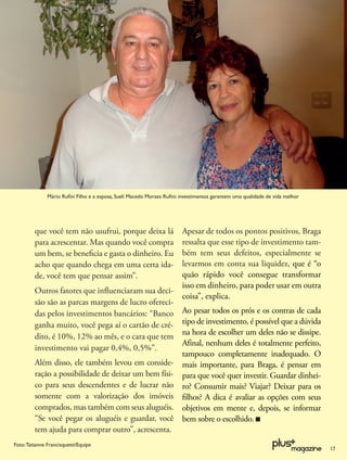 Mário Ruﬁni Filho e a esposa, Sueli Macedo Moraes Ruﬁni: investimentos garantem uma qualidade de vida melhor




         que você tem não usufrui, porque deixa lá                      Apesar de todos os pontos positivos, Braga
         para acrescentar. Mas quando você compra                       ressalta que esse tipo de investimento tam-
         um bem, se beneﬁcia e gasta o dinheiro. Eu                     bém tem seus defeitos, especialmente se
         acho que quando chega em uma certa ida-                        levarmos em conta sua liquidez, que é “o
         de, você tem que pensar assim”.                                quão rápido você consegue transformar
                                                                        isso em dinheiro, para poder usar em outra
         Outros fatores que inﬂuenciaram sua deci-
                                                                        coisa”, explica.
         são são as parcas margens de lucro ofereci-
         das pelos investimentos bancários: “Banco                      Ao pesar todos os prós e os contras de cada
         ganha muito, você pega aí o cartão de cré-                     tipo de investimento, é possível que a dúvida
                                                                        na hora de escolher um deles não se dissipe.
         dito, é 10%, 12% ao mês, e o cara que tem
                                                                        Afinal, nenhum deles é totalmente perfeito,
         investimento vai pagar 0,4%, 0,5%”.
                                                                        tampouco completamente inadequado. O
         Além disso, ele também levou em conside-                       mais importante, para Braga, é pensar em
         ração a possibilidade de deixar um bem físi-                   para que você quer investir. Guardar dinhei-
         co para seus descendentes e de lucrar não                      ro? Consumir mais? Viajar? Deixar para os
         somente com a valorização dos imóveis                          ﬁlhos? A dica é avaliar as opções com seus
         comprados, mas também com seus aluguéis.                       objetivos em mente e, depois, se informar
         “Se você pegar os aluguéis e guardar, você                     bem sobre o escolhido.
         tem ajuda para comprar outro”, acrescenta.
Foto: Tatianne Francisquetti/Equipe
                                                                                                                              17
 