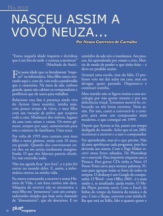 NA REDE

     NASCEU ASSIM A
     VOVÓ NEUZA...
                                                  Por Neuza Guerreiro de Carvalho


     “Estou naquela idade inquieta e duvidosa          cantinho da sala nós o instalamos. Aos pou-
     que é um ﬁm de tarde e começa a anoitecer”        cos, fui aprendendo por ensaio e erro. Mor-
                          (Machado de Assis).          ria de medo de perder o que tinha feito – e
                                                       devo ter perdido muito.
     F   oi nessa idade que eu literalmente “trope-
         cei” na informática. Meu ﬁlho estava mo-
     rando aqui e, com ele, veio toda a parafernália
                                                       Arranjei uma escola, mas ela faliu. O pro-
                                                       fessor veio me dar aulas em casa, mas era
     que o caracteriza. Na mesa da sala, embora        devagar, quase parando. Dispensei-o e
     grande, quase não cabiam os computadores e        continuei sozinha.
     periféricos que ele usava para trabalhar.         Meu marido não se ligava muito a essa tec-
     Relaciono essa fase à presença ainda viva         nologia por não gostar mesmo e por sua
     do Ayrton (meu marido), minha mãe,                deﬁciência visual. Tentamos motivá-lo, co-
     com pouco tempo de viúva, e meu ﬁlho              locando na tela letras enormes. Nem as-
     com sua vocação de polvo, que ocupava             sim. Por isso, custei a convencê-lo a com-
     toda a casa. Mudanças dos móveis, lugares         prar para mim um computador mais
     da casa com caixas e caixas. Os netos gê-         moderno, o que consegui em 1999.
     meos, sempre por aqui, aumentavam para            Depois que Ayrton se foi, passei um tempo
     seis o número de familiares. Uma zona.            desligada do mundo. Acho que só em 2001
                                                       recomecei a escrever e a usar o computador.
     Por volta de 1995 meu contato com meu
     ﬁlho e netos gêmeos, então com 10 anos,           Fui aprendendo, mas só o que preciso. Não
     era grande. Quando eles conversavam en-           dá para aperfeiçoar cada programa, pois ﬁco
     tre eles, eu me sentia totalmente margina-        devendo aos outros. Com o Page Maker es-
     lizada. O que eles falavam parecia chinês.        crevi meus livros editados. De Photoshop
     Eu não entendia nada.                             sei o essencial. Para imprimir etiquetas uso o
                                                       Pimaco. Para gravar CDs tinha o Nero. O
     Não me agrada ﬁcar “por fora”, e o jeito foi
                                                       Power Point serve para montar palestras. Pi-
     entrar no mundo deles. E, assim, a infor-
                                                       casa para agrupar todas as fotos de todos os
     mática entrou na minha vida.                      tempos. O desktop é um Google do compu-
     Eu estava começando a escrever a nossa His-       tador. O Word - com Oﬃce 2003 - é o mais
     tória de Vida, e em letra cursiva não dava.       usado e, se atualizado, ajuda muito. O Me-
     Máquina de escrever não se encontrava, e          dia Player permite ouvir. Com o Excel, ﬁz
     meu ﬁlho me “presenteou” com um compu-            linhas do tempo da história da música e da
     tadorzinho simples que hoje seria chamado         arte. Com o Skype, converso com minha ﬁ-
     de “dinossáurico”, que ele descartou. E no        lha que está na Itália, falo o quanto quero e

18
 