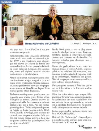 não pago nada. E se a WebCam é boa, nos        Desde 2008 passei a usar o blog como
         vemos em tempo real.                           meio de divulgar meus textos. Faço co-
         Paralelamente a tudo isso, entra a Internet,   mentários pessoais e sempre procuro rela-
         nosso mais atual meio de comunicação.          cionar a um contexto social e familiar. Dá
         Em 1997 já me relacionava com ela por-         bastante trabalho para abastecer, mas é
         que foi através do Museu da Pessoa que         muito gostoso.
         minhas histórias de vida pessoal e da famí-    Como não podia deixar de ser, entrei na
         lia foram para o ar. Cheguei a ter, segundo    onda da moda: o Twitter. Gostei, só posso
         eles, umas mil páginas. Abasteci durante       publicar no máximo 140 caracteres, mas
         muito tempo o site do Museu.                   dou meu recado, seja ele divulgação, críti-
         Através da Internet, muitas pessoas me acha-   ca ou informação. Facebook uso pouco.
         ram (ex-alunos, antigas amigas), e eu achei    Não há tempo para uma correspondência
         muita gente. E há muitas histórias para con-   com todos os amigos listados.
         tar. Acho que foram os netos que me propu-     Uma pergunta sempre é feita: no que o
         seram o nome de Vovó Neuza. Pegou. Todo        uso da informática e da Internet mudou
         mundo gosta e é fácil de guardar.              minha vida.
         Tenho um mailing muito grande e me cor-        Além das coisas óbvias que sempre falo,
         respondo com muita gente. Coisas sérias.       acabei por lembrar uma coisa importante:
         Não gosto de repasse. Quando escrevo, es-      fui construindo um novo vocabulário. No-
         queço-me da vida. Escrevo como se estivesse    vas palavras foram aparecendo, e, mesmo
         falando e por isso é bom. Não são mensa-       sem a agilidade dos mais novos, fui assimi-
         gens telegráﬁcas. Tenho amigos na Espanha,     lando e integrando-as ao meu mundo.
         na Suécia, na Itália (Jurema, minha ﬁlha),     Então, o que mudou muito na minha vida
         Nova Zelândia e Portugal, com os quais me      foi o VOCABULÁRIO.
         comunico em tempo real se quiser. Mas pre-
         ﬁro por e-mail, porque escrevo a hora que      Hoje até falo “Informatês”... Normal para
         eu quero e também leio quando posso. Não       a moçada; não tão comum para uma mu-
         me ajeito com MSN.                             lher de mais de 80 anos.
Foto: Arquivo pessoal
                                                                                                      19
 