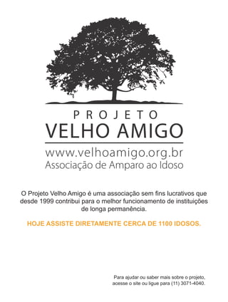 O Projeto Velho Amigo é uma associação sem ﬁns lucrativos que
desde 1999 contribui para o melhor funcionamento de instituições
                     de longa permanência.

  HOJE ASSISTE DIRETAMENTE CERCA DE 1100 IDOSOS.




                               Para ajudar ou saber mais sobre o projeto,
                               acesse o site ou ligue para (11) 3071-4040.
 