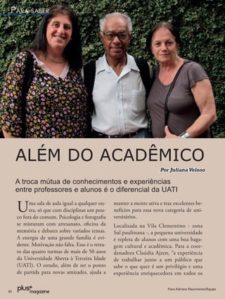 PARA SABER




     ALÉM DO ACADÊMICO
                                                                         Por Juliana Veloso

     A troca mútua de conhecimentos e experiências
     entre professores e alunos é o diferencial da UATI

     U     ma sala de aula igual a qualquer ou-
           tra, só que com disciplinas um pou-
     co fora do comum. Psicologia e fotograﬁa
                                                   manter a mente ativa e traz excelentes be-
                                                   nefícios para essa nova categoria de uni-
                                                   versitários.
     se misturam com artesanato, oﬁcina da         Localizada na Vila Clementino - zona
     memória e debates sobre variados temas.       Sul paulistana -, a pequena universidade
     A energia de uma grande família é evi-        é repleta de alunos com uma boa baga-
     dente. Motivação não falta. Esse é o retra-   gem cultural e acadêmica. Para a coor-
     to das quatro turmas de mais de 50 anos       denadora Claúdia Ajzen, “a experiência
     da Universidade Aberta à Terceira Idade       de trabalhar junto a um público que
     (UATI). O estudo, além de ser o ponto         sabe o que quer é um privilégio e uma
     de partida para novas amizades, ajuda a       experiência enriquecedora em todos os

                                                                            Foto: Adriana Nascimento/Equipe
20
 