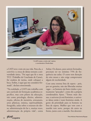 “A UATI mudou a minha vida”, declara
                                       a coordenadora Cláudia Ajzan



     a UATI teve e tem em sua vida. Para ela, o        Anbar. Os alunos, para saírem formados,
     convívio e a troca de ideias tornam a uni-        precisam ter no mínimo 75% de fre-
     versidade única. “Foi aqui que ﬁz o meu           quência nas aulas. O curso tem duração
     TCC (Trabalho de Conclusão de Curso),             de oito meses e não exige comprovante
     fui oradora de turma, onde coloquei a             algum de escolaridade.
     beca. Enﬁm, é aqui que me considero for-          Com uma extensa lista de espera - pois,
     mada”, declara emocionada.                        por ser gratuita, não são liberadas muitas
     “Na realidade, a UATI não trabalha com            vagas -, os homens são bem-vindos e pra-
     um currículo de formação acadêmica es-            ticamente “pescados”, como diz a própria
     pecíﬁco, mas com pilares da educação,             coordenadora Ajzen. “Temos mais alu-
     tais como psicologia, direito, adminis-           nas, o universo já está feminino, o univer-
     tração, oﬁcina de memória, artesanato,            so idoso então é mais feminino ainda. A
     artes plásticas, música, espiritualidade,         gente dá prioridade para os homens na
     fotograﬁa, aulas sobre o estatuto do ido-         lista de espera. Mulher que vem com o
     so, administração do lar e, muitas vezes,         marido tem sorte, porque ela entra na
     administração da própria vida”, conta             frente, junto com o marido. Em determi-

                                                                                 Foto: Adriana Nascimento/Equipe
22
 