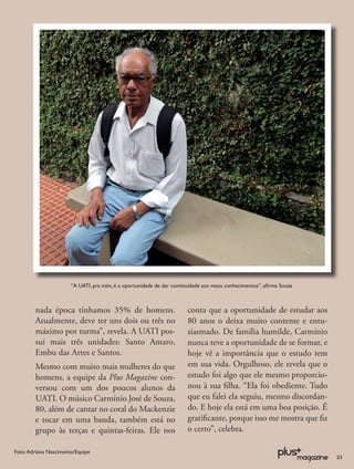 “A UATI, pra mim, é a oportunidade de dar continuidade aos meus conhecimentos”, aﬁrma Souza



        nada época tínhamos 35% de homens.                             conta que a oportunidade de estudar aos
        Atualmente, deve ter uns dois ou três no                       80 anos o deixa muito contente e entu-
        máximo por turma”, revela. A UATI pos-                         siasmado. De família humilde, Carmínio
        sui mais três unidades: Santo Amaro,                           nunca teve a oportunidade de se formar, e
        Embu das Artes e Santos.                                       hoje vê a importância que o estudo tem
        Mesmo com muito mais mulheres do que                           em sua vida. Orgulhoso, ele revela que o
        homens, a equipe da Plus Magazine con-                         estudo foi algo que ele mesmo proporcio-
        versou com um dos poucos alunos da                             nou à sua ﬁlha. “Ela foi obediente. Tudo
        UATI. O músico Carmínio José de Souza,                         que eu falei ela seguiu, mesmo discordan-
        80, além de cantar no coral do Mackenzie                       do. E hoje ela está em uma boa posição. É
        e tocar em uma banda, também está no                           gratiﬁcante, porque isso me mostra que ﬁz
        grupo às terças e quintas-feiras. Ele nos                      o certo”, celebra.

Foto: Adriana Nascimento/Equipe
                                                                                                                     23
 