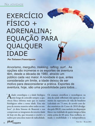 NA ATIVIDADE


     EXERCÍCIO
     FÍSICO +
     ADRENALINA;
     EQUAÇÃO PARA
     QUALQUER
     IDADE
     Por Tatianne Fransciquetti


     Arvorismo, mergulho, trekking, rafting, surf... As
     opções são inúmeras e os esportes de aventura
     têm, desde a década de 1980, atraído um
     público cada vez maior. A novidade é que, antes
     considerada um limite, a idade deixou de ser
     motivo para desconsiderar a prática. Esportes de
     aventura, hoje, são uma possibilidade para todos...


     A
     “    idade cronológica e a idade biológica
          estão longe de coincidir sempre: a apa-
     rência física informa mais que os exames
                                                    Os avanços cientíﬁcos e tecnológicos na
                                                    área da saúde reﬂetiram não apenas no au-
                                                    mento da expectativa de vida do brasileiro
     ﬁsiológicos sobre a nossa idade. Esta não      (calculada em 73 anos, de acordo com da-
     pesa da mesma maneira sobre todos os om-       dos estatísticos do Censo de 2010 divulga-
     bros”, já dizia Simone de Beauvoir e nos       dos pelo IBGE), mas também na disposição
     comprovam os integrantes da terceira idade     física e na vitalidade de quem integra a faixa
     de hoje em dia, que trocaram o crochê e o      etária acima de 60 anos. Essa melhora, so-
     xadrez por uma dose maior de radicalidade.     mada à estabilidade e à independência
                                                                                      Foto: Sxc – 18, out, 2012
24
 