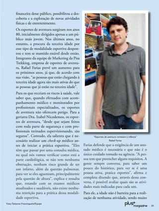 ﬁnanceira desse público, possibilitou a des-
         coberta e a exploração de novas atividades
         físicas e de entretenimento.
         Os esportes de aventura surgiram nos anos
         80, inicialmente dirigidos apenas a um pú-
         blico mais jovem. Nos últimos anos, no
         entanto, a procura da terceira idade por
         esse tipo de modalidade esportiva despon-
         tou e tem se mantido estável desde então.
         Integrante da equipe de Marketing da Pisa
         Trekking, empresa de esportes de aventu-
         ra, Rafael Farias prevê um aumento para
         os próximos anos, já que, de acordo com
         sua visão, “as pessoas que estão chegando à
         terceira idade agora são mais ativas do que
         as pessoas que já estão na terceira idade”.
         Para os que receiam os riscos à saúde, vale
         saber que, quando efetuados com acom-
         panhamento médico e monitorados por
         proﬁssionais especializados, os esportes
         de aventura não oferecem perigo. Para a
         geriatra Dra. Izabel Nicodemos, os espor-
         tes de aventura, “desde que sejam feitos
         com toda parte de segurança e com pro-
         ﬁssionais treinados supervisionando, são
         seguros”. Contudo, ela salienta que é ne-             “Esportes de aventura remetem à infância”
         cessário realizar um check-up médico an-                             Rafael Farias

         tes de iniciar a prática esportiva. “Eles      Farias defende que a exigência de um ates-
         têm que passar por uma consulta médica,        tado médico é necessária e que não é o
         na qual nós vamos veriﬁcar como está a         único cuidado tomado na agência. “A pes-
         parte cardiológica, se não tem nenhuma         soa tem que preencher alguns requisitos. A
         obstrução, nenhum risco grande de ter          gente sempre conversa, para saber um
         um infarto, além da questão pulmonar,          pouco do histórico, para ver se é uma
         para ver se eles aguentam, principalmente      pessoa ativa, pratica esportes”, aﬁrma e
         pela questão de altura”, explica e ressalta    completa dizendo que, através dessa con-
         que, estando com os exames médicos             versa, é possível avaliar quais são as ativi-
         atualizados e saudáveis, não existe nenhu-     dades mais indicadas para cada um.
         ma restrição para a prática dessa modali-      Para ele, a idade não é barreira para a reali-
         dade esportiva.                                zação de nenhuma atividade, sendo muito
Foto: Tatianne Francisquetti/Equipe
                                                                                                           25
 