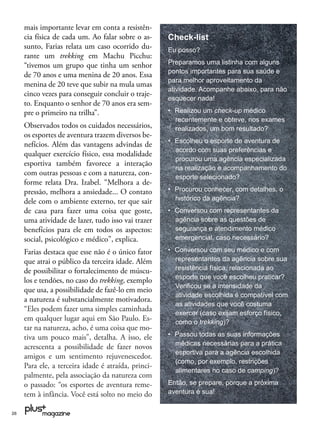 mais importante levar em conta a resistên-
     cia física de cada um. Ao falar sobre o as-     Check-list
     sunto, Farias relata um caso ocorrido du-       Eu posso?
     rante um trekking em Machu Picchu:
     “tivemos um grupo que tinha um senhor           Preparamos uma listinha com alguns
                                                     pontos importantes para sua saúde e
     de 70 anos e uma menina de 20 anos. Essa
                                                     para melhor aproveitamento da
     menina de 20 teve que subir na mula umas
                                                     atividade. Acompanhe abaixo, para não
     cinco vezes para conseguir concluir o traje-
                                                     esquecer nada!
     to. Enquanto o senhor de 70 anos era sem-
     pre o primeiro na trilha”.                      • Realizou um check-up médico
                                                       recentemente e obteve, nos exames
     Observados todos os cuidados necessários,         realizados, um bom resultado?
     os esportes de aventura trazem diversos be-
                                                     • Escolheu o esporte de aventura de
     nefícios. Além das vantagens advindas de
                                                       acordo com suas preferências e
     qualquer exercício físico, essa modalidade
                                                       procurou uma agência especializada
     esportiva também favorece a interação
                                                       na realização e acompanhamento do
     com outras pessoas e com a natureza, con-
                                                       esporte selecionado?
     forme relata Dra. Izabel. “Melhora a de-
     pressão, melhora a ansiedade... O contato       • Procurou conhecer, com detalhes, o
     dele com o ambiente externo, ter que sair         histórico da agência?
     de casa para fazer uma coisa que goste,         • Conversou com representantes da
     uma atividade de lazer, tudo isso vai trazer      agência sobre as questões de
     benefícios para ele em todos os aspectos:         segurança e atendimento médico
     social, psicológico e médico”, explica.           emergencial, caso necessário?

     Farias destaca que esse não é o único fator     • Conversou com seu médico e com
     que atrai o público da terceira idade. Além       representantes da agência sobre sua
     de possibilitar o fortalecimento de múscu-        resistência física, relacionada ao
                                                       esporte que você escolheu praticar?
     los e tendões, no caso do trekking, exemplo
                                                       Veriﬁcou se a intensidade da
     que usa, a possibilidade de fazê-lo em meio
                                                       atividade escolhida é compatível com
     a natureza é substancialmente motivadora.
                                                       as atividades que você costuma
     “Eles podem fazer uma simples caminhada
                                                       exercer (caso exijam esforço físico,
     em qualquer lugar aqui em São Paulo. Es-          como o trekking)?
     tar na natureza, acho, é uma coisa que mo-
     tiva um pouco mais”, detalha. A isso, ele       • Passou todas as suas informações
                                                       médicas necessárias para a prática
     acrescenta a possibilidade de fazer novos
                                                       esportiva para a agência escolhida
     amigos e um sentimento rejuvenescedor.
                                                       (como, por exemplo, restrições
     Para ele, a terceira idade é atraída, princi-
                                                       alimentares no caso de camping)?
     palmente, pela associação da natureza com
     o passado: “os esportes de aventura reme-       Então, se prepare, porque a próxima
     tem à infância. Você está solto no meio do      aventura é sua!


26
 