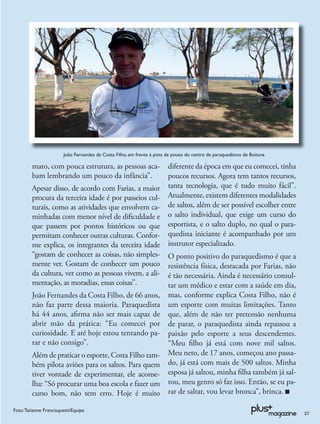João Fernandes da Costa Filho, em frente à pista de pouso do centro de paraquedismo de Boituva

         mato, com pouca estrutura, as pessoas aca-                     diferente da época em que eu comecei, tinha
         bam lembrando um pouco da infância”.                           poucos recursos. Agora tem tantos recursos,
         Apesar disso, de acordo com Farias, a maior                    tanta tecnologia, que é tudo muito fácil”.
         procura da terceira idade é por passeios cul-                  Atualmente, existem diferentes modalidades
         turais, como as atividades que envolvem ca-                    de saltos, além de ser possível escolher entre
         minhadas com menor nível de diﬁculdade e                       o salto individual, que exige um curso do
         que passem por pontos históricos ou que                        esportista, e o salto duplo, no qual o para-
         permitam conhecer outras culturas. Confor-                     quedista iniciante é acompanhado por um
         me explica, os integrantes da terceira idade                   instrutor especializado.
         “gostam de conhecer as coisas, não simples-                    O ponto positivo do paraquedismo é que a
         mente ver. Gostam de conhecer um pouco                         resistência física, destacada por Farias, não
         da cultura, ver como as pessoas vivem, a ali-                  é tão necessária. Ainda é necessário consul-
         mentação, as moradias, essas coisas”.                          tar um médico e estar com a saúde em dia,
         João Fernandes da Costa Filho, de 66 anos,                     mas, conforme explica Costa Filho, não é
         não faz parte dessa maioria. Paraquedista                      um esporte com muitas limitações. Tanto
         há 44 anos, aﬁrma não ser mais capaz de                        que, além de não ter pretensão nenhuma
         abrir mão da prática: “Eu comecei por                          de parar, o paraquedista ainda repassou a
         curiosidade. E até hoje estou tentando pa-                     paixão pelo esporte a seus descendentes.
         rar e não consigo”.                                            “Meu ﬁlho já está com nove mil saltos.
         Além de praticar o esporte, Costa Filho tam-                   Meu neto, de 17 anos, começou ano passa-
         bém pilota aviões para os saltos. Para quem                    do, já está com mais de 500 saltos. Minha
         tiver vontade de experimentar, ele aconse-                     esposa já saltou, minha ﬁlha também já sal-
         lha: “Só procurar uma boa escola e fazer um                    tou, meu genro só faz isso. Então, se eu pa-
         curso bom, não tem erro. Hoje é muito                          rar de saltar, vou levar bronca”, brinca.

Foto: Tatianne Francisquetti/Equipe
                                                                                                                         27
 
