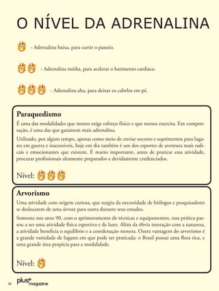 O NÍVEL DA ADRENALINA
           - Adrenalina baixa, para curtir o passeio.


                - Adrenalina média, para acelerar o batimento cardíaco.


                     - Adrenalina alta, para deixar os cabelos em pé.



     Paraquedismo
     É uma das modalidades que menos exige esforço físico e que menos exercita. Em compen-
     sação, é uma das que garantem mais adrenalina.
     Utilizado, por algum tempo, apenas como meio de enviar socorro e suprimentos para luga-
     res em guerra e inacessíveis, hoje em dia também é um dos esportes de aventura mais radi-
     cais e emocionantes que existem. É muito importante, antes de praticar essa atividade,
     procurar proﬁssionais altamente preparados e devidamente credenciados.


     Nível:

     Arvorismo
     Uma atividade com origem curiosa, que surgiu da necessidade de biólogos e pesquisadores
     se deslocarem de uma árvore para outra durante seus estudos.
     Somente nos anos 90, com o aprimoramento de técnicas e equipamentos, essa prática pas-
     sou a ser uma atividade física esportiva e de lazer. Além da óbvia interação com a natureza,
     a atividade beneﬁcia o equilíbrio e a coordenação motora. Outra vantagem do arvorismo é
     a grande variedade de lugares em que pode ser praticada: o Brasil possui uma ﬂora rica, e
     uma grande área propícia para a modalidade.


     Nível:

28
 