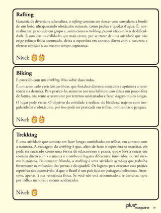 Rafting
Garantia de diversão e adrenalina, o rafting consiste em descer uma corredeira a bordo
de um bote, ultrapassando obstáculos naturais, como pedras e quedas d’água. É, nor-
malmente, praticado em grupo e, assim como o trekking, possui vários níveis de diﬁcul-
dade. É uma das modalidades que mais cresce, por se tratar de uma atividade que não
exige esforço físico acentuado, deixa o esportista em contato direto com a natureza e
oferece emoção e, ao mesmo tempo, segurança.


Nível:

Biking
É parecido com um trekking. Mas sobre duas rodas.
É um acentuado exercício aeróbico, que fortalece diversos músculos e aprimora a resis-
tência e a destreza. Para praticá-lo, atente-se aos seus hábitos: caso esteja um pouco fora
de forma, não tente se aventurar por terrenos acidentados e fazer viagens muito longas.
O lugar pode variar. O objetivo da atividade é realizar, de bicicleta, trajetos com irre-
gularidades e obstáculos, por isso pode ser praticada em trilhas, montanhas e parques.


Nível:

Trekking
É uma atividade que consiste em fazer longas caminhadas ou trilhas, em contato com
a natureza. A vantagem do trekking é que, além de fazer o esportista se exercitar, ele
pode ser encarado como uma forma de relaxamento e prazer, que o leva a entrar em
contato direto com a natureza e a conhecer lugares diferentes, inusitados, ou até mes-
mo históricos. Fisicamente falando, o trekking é uma atividade aeróbica que trabalha
fortemente os músculos das pernas e do quadril. Os lugares para executar essa prática
esportiva são incontáveis, já que o Brasil é um país rico em paisagens belíssimas. Aten-
te-se, apenas, à sua resistência física. Se você não está acostumado a se exercitar, opte
por trilhas menores e menos acidentadas.


Nível:

                                                                                              29
 
