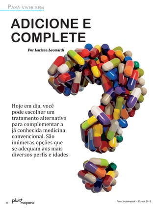 PARA VIVER BEM


     ADICIONE E
     COMPLETE
           Por Larissa Leonardi




     Hoje em dia, você
     pode escolher um
     tratamento alternativo
     para complementar a
     já conhecida medicina
     convencional. São
     inúmeras opções que
     se adequam aos mais
     diversos per�is e idades




                                  Foto: Shutterstock – 15, out, 2012
30
 