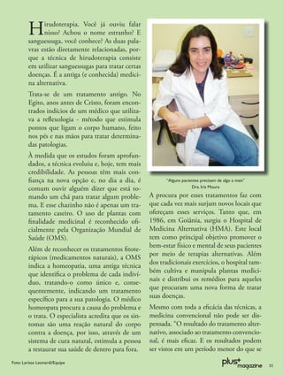 H     irudoterapia. Você já ouviu falar
               nisso? Achou o nome estranho? E
         sanguessuga, você conhece? As duas pala-
         vras estão diretamente relacionadas, por-
         que a técnica de hirudoterapia consiste
         em utilizar sanguessugas para tratar certas
         doenças. É a antiga (e conhecida) medici-
         na alternativa.
         Trata-se de um tratamento antigo. No
         Egito, anos antes de Cristo, foram encon-
         trados indícios de um médico que utiliza-
         va a reﬂexologia - método que estimula
         pontos que ligam o corpo humano, feito
         nos pés e nas mãos para tratar determina-
         das patologias.
         À medida que os estudos foram aprofun-
         dados, a técnica evoluiu e, hoje, tem mais
         credibilidade. As pessoas têm mais con-
         ﬁança na nova opção e, no dia a dia, é               “Alguns pacientes precisam de algo a mais”
         comum ouvir alguém dizer que está to-                             Dra. Iris Moura

         mando um chá para tratar algum proble-         A procura por esses tratamentos faz com
         ma. E esse chazinho não é apenas um tra-       que cada vez mais surjam novos locais que
         tamento caseiro. O uso de plantas com          ofereçam esses serviços. Tanto que, em
         ﬁnalidade medicinal é reconhecido oﬁ-          1986, em Goiânia, surgiu o Hospital de
         cialmente pela Organização Mundial de          Medicina Alternativa (HMA). Este local
         Saúde (OMS).                                   tem como principal objetivo promover o
                                                        bem-estar físico e mental de seus pacientes
         Além de reconhecer os tratamentos ﬁtote-
                                                        por meio de terapias alternativas. Além
         rápicos (medicamentos naturais), a OMS
                                                        dos tradicionais exercícios, o hospital tam-
         indica a homeopatia, uma antiga técnica
                                                        bém cultiva e manipula plantas medici-
         que identiﬁca o problema de cada indiví-
         duo, tratando-o como único e, conse-           nais e distribui os remédios para aqueles
         quentemente, indicando um tratamento           que procuram uma nova forma de tratar
         especíﬁco para a sua patologia. O médico       suas doenças.
         homeopata procura a causa do problema e        Mesmo com toda a eﬁcácia das técnicas, a
         o trata. O especialista acredita que os sin-   medicina convencional não pode ser dis-
         tomas são uma reação natural do corpo          pensada. “O resultado do tratamento alter-
         contra a doença, por isso, através de um       nativo, associado ao tratamento convencio-
         sistema de cura natural, estimula a pessoa     nal, é mais eﬁcaz. E os resultados podem
         a restaurar sua saúde de dentro para fora.     ser vistos em um período menor do que se
Foto: Larissa Leonardi/Equipe
                                                                                                           31
 