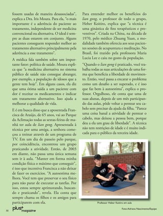 fossem usadas de maneira desassociadas”,       Para entender melhor os benefícios do
     explica a Dra. Iris Moura. Para ela, “o mais   lian gong, o professor de todo o grupo,
     importante é a aderência do paciente ao        Heber Koitiro, explica que “a técnica é
     tratamento, independente de ser medicina       uma ginástica de ﬁns terapêuticos e pre-
     convencional ou alternativa. O ideal é sem-    ventivos”. Criada na China, na década de
     pre as duas estarem em conjunto. Alguns        1970, pelo médico Zhuang Yuan, a mo-
     pacientes conseguem responder melhor ao        dalidade também oferecia aos seus pacien-
     tratamento alternativo principalmente pela     tes sessões de acupuntura e meditação. No
     aderência a esse tratamento”.                  Brasil, foi trazido pela professora Maria
     A médica fala também sobre um impor-           Lucia Lee e caiu no gosto da população.
     tante fator: política de saúde. Moura expli-   “Quando o lian gong é praticado, você tra-
     ca que “a medicina alternativa no sistema      balha todas as suas articulações de uma for-
     público de saúde não consegue abranger,        ma que beneﬁcia a liberdade de movimen-
     por exemplo, a população de idosos que a       to. Então, você passa a encarar o problema
     gente tem hoje”. Em alguns casos, ela diz      como um desaﬁo a ser superado, e é isso
     que uma ótima saída a um paciente com          que faz bem à autoestima”, explica o pro-
     dor é receitar os medicamentos e indicar       fessor. Orgulhoso, ele conta que uma de
     um tratamento alternativo. Isso ajuda a        suas alunas, depois de um mês participan-
     melhorar a qualidade de vida.                  do das aulas, pôde voltar a pentear seu ca-
     E é em busca disso que a aposentada Fran-      belo sem precisar da ajuda da ﬁlha. “Parece
     cisca de Araújo, de 65 anos, vai ao Parque     uma coisa banal a atividade de pentear o
     da Aclimação todas as sextas-feiras de ma-     cabelo, mas deixou a pessoa bem, porque
     nhã ter aula de lian gong. Apresentada à       deu a ela um grau de liberdade”. A técnica
     técnica por uma amiga, a senhora come-         não tem restrições de idade e é muito indi-
     çou a treinar através de um programa de        cada para o público da terceira idade.
     TV. Em um dia de passeio pelo parque,
     por coincidência, encontrou um grupo
     praticando a atividade. Então, de 2003
     em diante, não passa uma única semana
     sem ir à aula. “Manter em forma minha
     condição física o máximo que conseguir”,
     é isso que incentiva Francisca a não deixar
     de fazer os exercícios. “A autoestima me-
     lhora. Você tem que preservar o seu físico
     para não parar de executar as tarefas. Por
     isso, estou sempre aprimorando, buscan-
     do e praticando”, revela. Ela conta que
     sempre chama os ﬁlhos e os amigos para
     participarem com ela.                                    Professor Heber Koitiro em aula

                                                                                    Foto: Adriana Nascimento/Equipe
32
 