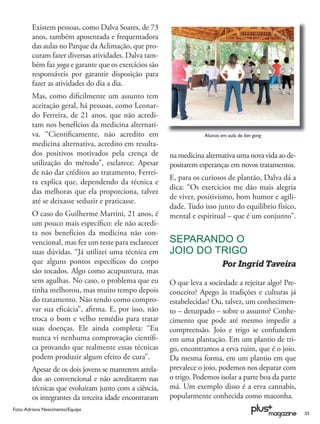 Existem pessoas, como Dalva Soares, de 73
        anos, também aposentada e frequentadora
        das aulas no Parque da Aclimação, que pro-
        curam fazer diversas atividades. Dalva tam-
        bém faz yoga e garante que os exercícios são
        responsáveis por garantir disposição para
        fazer as atividades do dia a dia.
        Mas, como diﬁcilmente um assunto tem
        aceitação geral, há pessoas, como Leonar-
        do Ferreira, de 21 anos, que não acredi-
        tam nos benefícios da medicina alternati-
        va. “Cientiﬁcamente, não acredito em                       Alunos em aula de lian gong
        medicina alternativa, acredito em resulta-
        dos positivos motivados pela crença de         na medicina alternativa uma nova vida ao de-
        utilização do método”, esclarece. Apesar       positarem esperanças em novos tratamentos.
        de não dar créditos ao tratamento, Ferrei-
                                                       E, para os curiosos de plantão, Dalva dá a
        ra explica que, dependendo da técnica e
                                                       dica: “Os exercícios me dão mais alegria
        das melhoras que ela proporciona, talvez
                                                       de viver, positivismo, bom humor e agili-
        até se deixasse seduzir e praticasse.
                                                       dade. Tudo isso junto do equilíbrio físico,
        O caso do Guilherme Martini, 21 anos, é        mental e espiritual – que é um conjunto”.
        um pouco mais especíﬁco: ele não acredi-
        ta nos benefícios da medicina não con-
        vencional, mas fez um teste para esclarecer    SEPARANDO O
        suas dúvidas. “Já utilizei uma técnica em      JOIO DO TRIGO
        que alguns pontos especíﬁcos do corpo                              Por Ingrid Taveira
        são tocados. Algo como acupuntura, mas
        sem agulhas. No caso, o problema que eu        O que leva a sociedade a rejeitar algo? Pre-
        tinha melhorou, mas muito tempo depois         conceito? Apego às tradições e culturas já
        do tratamento. Não tendo como compro-          estabelecidas? Ou, talvez, um conhecimen-
        var sua eﬁcácia”, aﬁrma. E, por isso, não      to – deturpado – sobre o assunto? Conhe-
        troca o bom e velho remédio para tratar        cimento que pode até mesmo impedir a
        suas doenças. Ele ainda completa: “Eu          compreensão. Joio e trigo se confundem
        nunca vi nenhuma comprovação cientíﬁ-          em uma plantação. Em um plantio de tri-
        ca provando que realmente essas técnicas       go, encontramos a erva ruim, que é o joio.
        podem produzir algum efeito de cura”.          Da mesma forma, em um plantio em que
        Apesar de os dois jovens se manterem atrela-   prevalece o joio, podemos nos deparar com
        dos ao convencional e não acreditarem nas      o trigo. Podemos isolar a parte boa da parte
        técnicas que evoluíram junto com a ciência,    má. Um exemplo disso é a erva cannabis,
        os integrantes da terceira idade encontraram   popularmente conhecida como maconha.
Foto: Adriana Nascimento/Equipe
                                                                                                      33
 