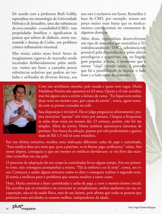 De acordo com a professora Ruth Gallily,       uso não é exclusivo em fumo. Remédios à
     especialista em imunologia da Universidade     base de CBD, por exemplo, teriam um
     Hebraica de Jerusalém, uma das substâncias     preço muito mais baixo que os medica-
     da erva cannabis - o canabidiol (CBD) - tem    mentos convencionais no tratamento de
     propriedades benéﬁcas e signiﬁcativas às       algumas doenças.
     pessoas que sofrem de diabetes, artrite reu-   Além disso, especialistas desenvolveram
     matoide e doença de Crohn, um problema         um tipo de maconha que neutraliza o Te-
     crônico inﬂamatório intestinal.                trahidrocanabinol (THC), substância res-
     Mas muita calma nessa hora! Antes de           ponsável pela dependência e pelos efeitos
     imaginarmos cigarros de maconha sendo          psicológicos e cognitivos, ou, na lingua-
     receitados deliberadamente pelos médi-         gem popular, a brisa, o momento que a
     cos, vamos aos fatos: a cannabis possui        mente “viaja”. Sendo assim, é provado
     substâncias sedativas que podem ser iso-       que há a possibilidade de separar o lado
     ladas e utilizadas de diversas formas, seu     bom e o lado ruim da maconha.

                      Com um semblante risonho, pele rosada e quase sem rugas, Maria
                      Madalena Pereira não aparenta ter 63 anos. Quem a vê não acredita,
                      mas há alguns anos a artrite a deixou de cama. “Eu ﬁquei sem andar,
                      duas vezes no mesmo ano, por causa da artrite”, conta, agora senta-
                      da com as pernas cruzadas no sofá.
                      Sua disposição é invejável. Ela se julga preguiçosa ultimamente: pra-
                      tica exercícios “apenas” três vezes por semana. Chegou a frequentar
                      as aulas duas vezes no mesmo dia. O começo, porém, não foi tão
                      simples. Além da artrite, Maria também apresentava sintomas de
                      psoríase. Em busca da solução, passou por três proﬁssionais e gastou
                      mais de R$ 1,5 mil só com remédios.
Em sua última tentativa, recebeu uma indicação diferente: aulas de yoga e caminhada.
“Essa médica disse pra mim que, para a psoríase, se eu ﬁzesse yoga, melhorava.” relata. Seis
meses depois, conseguiu o que até mesmo os médicos duvidavam: se viu livre das man-
chas vermelhas em sua pele.
O processo de adaptação do seu corpo às caminhadas levou algum tempo. Em seu primei-
ro teste, não conseguiu acompanhar a esteira. “Ela ia embora e eu lá atrás”, conta, aos ri-
sos. Começou a andar alguns minutos todos os dias e conseguiu realizar o segundo teste.
Já sentia a melhora para o problema que tentou resolver a tanto custo.
Hoje, Maria continua a fazer caminhadas e aulas de yoga, e com o mesmo ânimo inicial.
Ela acredita que os remédios e os exercícios se completaram, ambos ajudaram em sua re-
cuperação, não só da saúde física, mas de seu ânimo, pois aﬁrma que todas as pessoas que
praticam essas atividades se sentem melhor, independente da idade.

34
                                                                                   Foto: Ingrid Taveira/Equipe
 