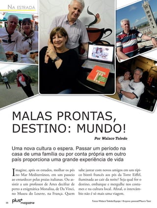 NA ESTRADA




     MALAS PRONTAS,
     DESTINO: MUNDO!
                                                               Por Walace Toledo

     Uma nova cultura o espera. Passar um período na
     casa de uma família ou por conta própria em outro
     país proporciona uma grande experiência de vida

     I  magine, após os estudos, molhar os pés
        no Mar Mediterrâneo, em um passeio
     ao entardecer pelas praias italianas. Ou as-
                                                    sabe jantar com novos amigos em um típi-
                                                    co bistrô francês aos pés da Torre Eiﬀel,
                                                    iluminada ao cair da noite? Seja qual for o
     sistir a um professor de Artes decifrar de     destino, embarque e mergulhe nos costu-
     perto a enigmática Monalisa, de Da Vinci,      mes e na cultura local. Aﬁnal, o intercâm-
     no Museu do Louvre, na França. Quem            bio não é só mais uma viagem.
                                                             Fotos: Walace Toledo/Equipe / Arquivo pessoal/Mauro Tassi
38
 