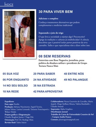 ÍNDICE
                                             30 PARA VIVER BEM
                                             Adicione e complete
                                             Conheça tratamentos alternativos que podem
                                             complementar a medicina tradicional


                                             Separando o joio do trigo
                                             O que leva a sociedade a rejeitar algo? Preconceito?
                                             Apego às tradições e culturas já estabelecidas? A ciência
                                             descobriu que é possível isolar partes positivas da erva
                                             cannabis. Saiba o que especialistas têm a dizer sobre isso.



                                             08 SEM RESERVAS
                                             Entrevista com Rose Nogueira, jornalista, presa
                                             política da ditadura militar e presidente do Grupo
                                             Tortura Nunca Mais


05 SUA VOZ                            20 PARA SABER                          48 ENTRE NÓS

06 POR ENQUANTO                       24 NA ATIVIDADE                        49 NO PALANQUE

14 NO SEU BOLSO                       38 NA ESTRADA

18 NA REDE                            42 PARA APROVEITAR


 Expediente                                                   Colaboradores: Neuza Guerreiro de Carvalho, Maria
 Foto capa: Fotolia                                           Jaepelt, Diego Steﬀano Moura, Valéria Rambaldi e
 Produção: Adriana Nascimento, Ingrid Taveira,                Cláudio Amaral
 Juliana Veloso, Larissa Leonardi, Tatianne Francisquetti e   Impressão: Alpha Graphics
 Walace Toledo                                                Distribuição mensal
 Projeto gráﬁco e Diagramação:                                Trabalho de Curso da Universidade Cruzeiro do Sul
 Claudio Braghini Junior / Tiago Filú                         – Campus Anália Franco
 Orientação: Prof. Dr. Rodrigo Maia                           Contato: plusmagazine@gmail.com
 Revisão ﬁnal: Tadeu Inácio
 