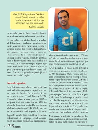 “Não perde tempo, a vida é curta, o
            mundo é muito grande e a vida é
             muito pequena, a gente tem que
             aproveitar, não tem mais idade”
                              Gabriel Canellas

     sem escalas pode ser bem cansativo. Entre-
     tanto, fora o avião, a diversão é garantida.
     O mergulho nos hábitos locais e as aulas
     de História que receberam a cada passeio
     serão retransmitidos para toda a família e
     amigos através dos registros fotográﬁcos.
     As imagens recontam passo a passo as
     duas semanas de intercâmbio. Já pensan-         viagens educacionais e culturais, 1,4% das
     do na próxima viagem, Elizabeth confessa        agências de intercâmbio aﬁrma que pessoas
     que o destino ideal seria cidadezinhas de       acima de 50 anos estão entre o público que
     Portugal. “Eu não quero ir pra lugares tipo     mais procurou cursos no exterior em 2011.
     Nova York, Paris, Roma, Tóquio. Quero ir
                                                     A CI percebeu o poder deste público e
     para o interior, que é onde você sabe a cul-
                                                     montou um programa especíﬁco, chama-
     tura. Porque nas grandes capitais já está
                                                     do 50+ (cinquenta plus). “Esse é um mer-
     tudo misturado”, explica.
                                                     cado que sempre existiu e sempre foi ca-
                                                     rente de produtos que o atenda”, aﬁrma o
     Mercado aquecido                                diretor de produto da CI, Gabriel Canel-
                                                     las. O programa ocorreu no mês de setem-
     Nos últimos anos, cada vez mais o público
                                                     bro deste ano e durou 15 dias. A região
     maior de 60 anos procura experiências in-
                                                     italiana de Toscana foi o destino escolhido
     ternacionais. Analista de comunicação in-       para o grupo. O roteiro cultural é compos-
     terna da Student Travel Bureau (STB),           to de aulas de italiano pela manhã e aulas
     Fernanda Pajares aﬁrma que, em 2012, a          de culinária, degustação de vinhos e visita
     empresa teve um aumento de 40% na               aos pontos turísticos locais à tarde. O en-
     clientela dessa faixa etária. De acordo com     foque cultural e artístico é o grande dife-
     dados da agência, no STB, 5% de seus in-        rencial em comparação às viagens indivi-
     tercambistas têm idade superior a 50 anos.      duais, mais destinadas a trabalho e estudo.
     Segundo estudo feito pela Belta (Brazilian      Mesmo com as agências preparadas nos dias
     Educational & Language Travel Associa-          atuais, veriﬁque se há proﬁssionais especiali-
     tion), associação brasileira de operadores de   zados em cada público-alvo na empresa es-
                                                                                      Foto: Walace Toledo/Equipe
40
 