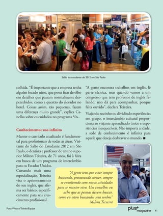 Salão do estudante de 2012 em São Paulo



        colhida. “É importante que a empresa tenha          “A gente encontra trabalhos em inglês, lê
        alguém focado nisso, que possa ﬁcar de olho         parte técnica, mas quando vamos a um
        em detalhes que passam normalmente des-             congresso que tem professor de inglês fa-
        percebidos, como a questão do elevador no           lando, não dá para acompanhar, porque
        hotel. Coisas assim, tão pequenas, fazem            falta ouvido”, declara Teixeira.
        uma diferença muito grande”, explica Ca-            Viajando sozinho ou dividindo experiências
        nellas sobre os cuidados no programa 50+.           em grupo, o intercâmbio cultural propor-
                                                            ciona ao viajante aprendizado único e expe-
        Conhecimento: voo inﬁnito                           riências inesquecíveis. Não importa a idade,
                                                            a sede de conhecimento é inﬁnita para
        Manter o currículo atualizado é fundamen-           aquele que deseja desbravar o mundo.
        tal para proﬁssionais de todas as áreas. Visi-
        tante do Salão do Estudante 2012 em São
        Paulo, o dentista e professor de ensino supe-
        rior Milton Teixeira, de 71 anos, foi à feira
        em busca de um programa de intercâmbio
        para os Estados Unidos.
        Cursando mais uma
                                             “A gente tem que estar sempre
        especialização, Teixeira
                                      buscando, procurando crescer, sempre
        visa o aprimoramento
                                       se envolvendo com novas atividades
        do seu inglês, que aﬁr-
                                     para se manter vivo. Um conselho: eu
        ma ser básico, especiﬁ-
                                          acho que as pessoas devem buscar,
        camente para seu cres-
                                      como eu estou buscando, seus sonhos”
        cimento proﬁssional.
                                                            Milton Teixeira
Foto: Walace Toledo/Equipe
                                                                                                           41
 