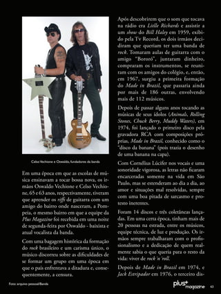 Após descobrirem que o som que tocava
                                                               na rádio era Litlle Richards e assistir a
                                                               um show do Bill Haley em 1959, exibi-
                                                               do pela T Record, os dois irmãos deci-
                                                               diram que queriam ter uma banda de
                                                               rock. Tomaram aulas de guitarra com o
                                                               amigo “Bororó”, juntaram dinheiro,
                                                               compraram os instrumentos, se reuni-
                                                               ram com os amigos do colégio, e, então,
                                                               em 1967, surgiu a primeira formação
                                                               do Made in Brazil, que passaria ainda
                                                               por mais de 186 outras, envolvendo
                                                               mais de 112 músicos.
                                                               Depois de passar alguns anos tocando as
                                                               músicas de seus ídolos (Animals, Rolling
                                                               Stones, Chuck Berry, Muddy Waters), em
                                                               1974, foi lançado o primeiro disco pela
                                                               gravadora RCA com composições pró-
                                                               prias, Made in Brazil, conhecido como o
                                                               “disco da banana” (pois trazia o desenho
                                                               de uma banana na capa).
               Celso Vechione e Oswaldo, fundadores da banda
                                                               Com Cornélius Lúcifer nos vocais e uma
                                                               sonoridade vigorosa, as letras não ﬁcaram
         Em uma época em que as escolas de mú-
                                                               encarceradas somente na vida em São
         sica ensinavam a tocar bossa nova, os ir-
                                                               Paulo, mas se estenderam ao dia a dia, ao
         mãos Oswaldo Vechione e Celso Vechio-
                                                               amor e situações mal resolvidas, sempre
         ne, 65 e 63 anos, respectivamente, tiveram
                                                               com uma boa pitada de sarcasmo e pro-
         que aprender os riﬀs de guitarra com um
                                                               testo inerentes.
         amigo do bairro onde nasceram, a Pom-
         peia, o mesmo bairro em que a equipe da               Foram 14 discos e três coletâneas lança-
         Plus Magazine foi recebida em uma noite               das. Em uma certa época, tinham mais de
         de segunda-feira por Oswaldo - baixista e             20 pessoas na estrada, entre os músicos,
         atual vocalista da banda.                             equipe técnica, de luz e produção. Os ir-
                                                               mãos sempre trabalharam com o proﬁs-
         Com uma bagagem histórica da formação
                                                               sionalismo e a dedicação de quem real-
         do rock brasileiro e um carisma único, o
                                                               mente sabia o que queria para o resto da
         músico discorreu sobre as diﬁculdades de
                                                               vida: viver de rock´n´roll.
         se formar um grupo em uma época em
         que o país enfrentava a ditadura e, conse-            Depois de Made in Brazil em 1974, e
         quentemente, a censura.                               Jack Estripador em 1976, o terceiro dis-
Foto: arquivo pessoal/Banda
                                                                                                           43
 