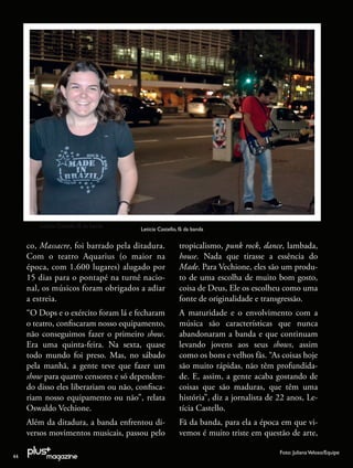 Leticia Castello, fã da banda
                                         Leticia Castello, fã da banda


     co, Massacre, foi barrado pela ditadura.             tropicalismo, punk rock, dance, lambada,
     Com o teatro Aquarius (o maior na                    house. Nada que tirasse a essência do
     época, com 1.600 lugares) alugado por                Made. Para Vechione, eles são um produ-
     15 dias para o pontapé na turnê nacio-               to de uma escolha de muito bom gosto,
     nal, os músicos foram obrigados a adiar              coisa de Deus, Ele os escolheu como uma
     a estreia.                                           fonte de originalidade e transgressão.
     “O Dops e o exército foram lá e fecharam             A maturidade e o envolvimento com a
     o teatro, conﬁscaram nosso equipamento,              música são características que nunca
     não conseguimos fazer o primeiro show.               abandonaram a banda e que continuam
     Era uma quinta-feira. Na sexta, quase                levando jovens aos seus shows, assim
     todo mundo foi preso. Mas, no sábado                 como os bons e velhos fãs. “As coisas hoje
     pela manhã, a gente teve que fazer um                são muito rápidas, não têm profundida-
     show para quatro censores e só dependen-             de. E, assim, a gente acaba gostando de
     do disso eles liberariam ou não, conﬁsca-            coisas que são maduras, que têm uma
     riam nosso equipamento ou não”, relata               história”, diz a jornalista de 22 anos, Le-
     Oswaldo Vechione.                                    tícia Castello.
     Além da ditadura, a banda enfrentou di-              Fã da banda, para ela a época em que vi-
     versos movimentos musicais, passou pelo              vemos é muito triste em questão de arte,

                                                                                         Foto: Juliana Veloso/Equipe
44
 