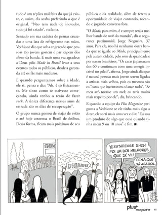 tudo é um réplica mal feita do que já exis-   público e da realidade, além de terem a
te, e, assim, ela acaba preferindo o que é    oportunidade de viajar cantando, tocan-
original. “Não tem nada de inovador,          do e jogando conversa fora.
tudo já foi criado”, reclama.                 “O Made, para mim, é e sempre será a me-
Sentado em sua cadeira de pernas cruza-       lhor banda de rock do mundo”, diz o segu-
das e uma lata de refrigerante nas mãos,      rança patrimonial, Jorge Nogueira, 37
Vechione diz que acha engraçado que pes-      anos. Para ele, não há nenhuma outra ban-
soas tão jovens gostem e participem dos       da que se iguale ao Made, principalmente
shows da banda. E mais uma vez agradece       pela autenticidade, pelo som de qualidade e
a Deus pelo Made in Brazil levar a seus       por serem brasileiros. “Os caras já passaram
eventos todos os públicos, desde a garota-    dos 60 e continuam com uma energia in-
da até os fãs mais maduros.                   crível no palco”, aﬁrma. Jorge ainda diz que
                                              é natural pessoas mais jovens serem ligadas
E quando perguntamos sobre a idade,           a artistas mais velhos, pois os mesmos são
ele ri, pensa e diz: “Ah, é só fisicamen-     os “caras que inventaram o lance todo”. “Se
te. Me sinto como se estivesse come-          meu avô tocasse um rock, eu teria muito
çando, ainda tenho o tesão de fazer           mais respeito por ele”, diz, brincando.
rock. A única diferença nesses anos de
                                              E quando a equipe da Plus Magazine per-
estrada são os dias de recuperação”.
                                              gunta a Vechione se ele tinha mais algo a
O grupo nunca gostou de viajar de avião       dizer, ele sorri mais uma vez e diz: “Eu sou
e até hoje atravessa o Brasil de ônibus.      um produto de algo que ouvi quando ti-
Dessa forma, ﬁcam mais próximos de seu        nha meus 9 ou 10 anos” e ﬁm.




                                                                                             45
 