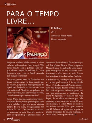 RESENHA


     PARA O TEMPO
     LIVRE...
                                                          O Palhaço
                                                          2011,
                                                          direção de Selton Mello.
                                                          Drama, comédia.




     Benjamin (Selton Mello) nasceu e viveu         irreverente Tonico Pereira faz o cômico pa-
     toda sua vida no circo. Com seu pai, Val-      pel dos gêmeos Beto e Deto, enquanto
     demar (Paulo José), o palhaço Puro San-        Moacyr Franco é o delegado Justo; sua rá-
     gue, ele faz a dupla de palhaços do Circo      pida participação foi tão marcante e ma-
     Esperança, que cruza o Brasil passando         jestosa que rendeu ao ator o troféu de me-
     por cidades do interior.                       lhor coadjuvante no Festival de Paulínia.
     O roteiro gira em torno de Benjamin e seu      A trilha sonora, criada por Plínio Profeta,
     drama pessoal: o circo é o único mundo que     se encaixa perfeitamente à fotograﬁa do
     ele conhece. Responsável pela organização do   ﬁlme, e Cláudio Amaral Peixoto, respon-
     espetáculo, Benjamin encontra-se em uma        sável pela direção de arte, acertou ao esco-
     crise existencial. Aﬁnal, se um palhaço, um    lher cenários quentes e desertos para a tra-
     promotor do riso, não tem vontade de sorrir,   ma, que representam o sofrimento da
     como fazer com que os outros sorriam?          trupe. O ﬁgurino, coordenado por Kika
     Selton Mello desempenha impecavelmen-          Lopes, foi escolhido de forma que cada
     te o papel de um personagem fatigado com       personagem demonstrasse seu perﬁl atra-
     o seu trabalho e que vive cenas icônicas       vés da roupa, e Selton Mello se mostrou
     dentro do seu carro, protagonizadas por        um brilhante diretor. Vale a pena ressaltar
     artistas do circo. No decorrer da trama,       que O Palhaço irá representar o país na
     ele encontra os mais diferentes persona-       grande premiação do cinema mundial, o
     gens, interpretados por grandes atores. O      Oscar 2013. Ponto para o Brasil!
                                                                                           Foto: Divulgação
46
 