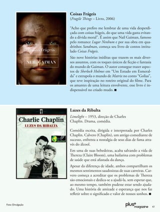 Coisas Frágeis
                   (Fragile Things – Livro, 2006)

                   “Acho que preﬁro me lembrar de uma vida desperdi-
                   çada com coisas frágeis, do que uma vida gasta evitan-
                   do a dívida moral”. É assim que Nail Gaiman, famoso
                   pelo romance Lugar Nenhum e por sua obra em qua-
                   drinhos Sandman, começa seu livro de contos intitu-
                   lado Coisas Frágeis.
                   São nove histórias inéditas que trazem os mais diver-
                   sos assuntos, com os toques únicos de ﬁcção e fantasia
                   do mundo de Gaiman. O autor consegue trazer aspec-
                   tos de Sherlock Holmes em “Um Estudo em Esmeral-
                   da” e extrapola o mundo de Matrix no conto “Golias”,
                   que teve inspiração no roteiro original do ﬁlme. Para
                   os amantes de uma leitura envolvente, esse livro é in-
                   dispensável no criado mudo.




                   Luzes da Ribalta
                   Limelight – 1953, direção de Charles
                   Chaplin. Drama, comédia.

                   Comédia escrita, dirigida e interpretada por Charles
                   Chaplin. Calvero (Chaplin), um antigo comediante de
                   sucesso, enfrenta a nostalgia de seus dias de fama atra-
                   vés do álcool.
                   Em uma de suas bebedeiras, acaba salvando a vida de
                   Thereza (Claire Bloom), uma bailarina com problemas
                   de saúde que está afastada da dança.
                   Apesar da diferença de idade, ambos compartilham os
                   mesmos sentimentos saudosistas de suas carreiras. Car-
                   vero começa a acreditar que os problemas de Thereza
                   são emocionais e dedica-se a ajudá-la, sem esperar que,
                   ao mesmo tempo, também pudesse estar sendo ajuda-
                   do. Uma história de amizade e esperança que nos faz
                   reﬂetir sobre o signiﬁcado e valor de nossos sonhos.

Foto: Divulgação
                                                                            47
 