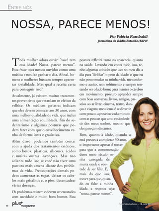 ENTRE NÓS


     NOSSA, PARECE MENOS!
                                                                       Por Valéria Rambaldi
                                                              Jornalista da Rádio Estadão/ESPN




     T    oda mulher adora ouvir: “você tem
          essa idade? Nossa, parece menos”.
     Essa frase toca nossos ouvidos como uma
                                                  postura reﬂetirá tanto na aparência, quanto
                                                  na saúde. Levando em conta tudo isso, te-
                                                  nho algumas atitudes que uso no meu dia a
     música e nos faz ganhar o dia. Aﬁnal, ho-    dia para “driblar” o peso da idade: o que eu
     mens e mulheres buscam sempre aparen-        não posso mudar na minha vida, me confor-
     tar jovialidade. Mas qual a receita certa    mo e aceito, sem sofrimento e sempre ten-
     para conseguir isso?                         tando ver o lado bom; para manter o cérebro
     Atualmente, já existem muitos tratamen-      em movimento, procuro aprender sempre
     tos preventivos que retardam os efeitos da   com boas conversas, livros, amigos, pas-
     velhice. Os médicos geriatras indicam        seios ao ar livre, cinema, teatro, dan-
     que eles devem começar aos 30 anos, com      ças e viagens; meu lema é se divertir
     uma melhor qualidade de vida, que inclui     com pouco, aproveitar cada minuto
     uma alimentação equilibrada, ﬁm do se-       com as pessoas que amo e não desis-
     dentarismo e algumas posturas que po-        tir dos meus sonhos, mesmo que
     dem fazer com que o envelhecimento ve-       eles pareçam distantes.
     nha de forma lenta e gradativa.              Bem, quanto à idade, quando se
     Além disso, podemos também contar            está prestes a completar 50 anos,
     com a ajuda dos tratamentos estéticos,       o importante apenas é torcer
     como botox, plásticas, silicones, ácidos     para que a comemoração
     e muitas outras invenções. Mas não           desse meio século ve-
     adianta tudo isso se você não tiver uma      nha carregada de
     postura mais amena diante dos proble-        muita saúde e von-
     mas da vida. Preocupações demais po-         tade de ser feliz. E,
     dem aumentar as rugas, deixar os cabe-       mais do que isso,
     los mais grisalhos e, o pior, desencadear    torcer para que, quan-
     várias doenças.                              do eu falar a minha
                                                  idade, a resposta seja:
     Os problemas existem e devem ser encarados   “nossa, parece menos”.
     com suavidade e muito bom humor. Essa
                                                                             Foto: Istockphoto – 12, nov, 2012
48
 
