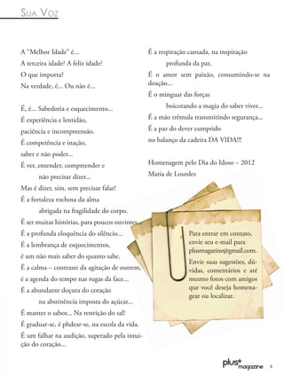 SUA VOZ


A “Melhor Idade” é...                             É a respiração cansada, na inspiração
A terceira idade? A feliz idade?                        profunda da paz.
O que importa?                                    É o amor sem paixão, consumindo-se na
Na verdade, é... Ou não é...                      doação...
                                                  É o minguar das forças

É, é... Sabedoria e esquecimento...                     boicotando a magia do saber viver...

É experiência e lentidão,                         É a mão trêmula transmitindo segurança...

paciência e incompreensão.                        É a paz do dever cumprido

É competência e inação,                           no balanço da cadeira DA VIDA!!!

saber e não poder...
É ver, entender, compreender e                    Homenagem pelo Dia do Idoso – 2012

       não precisar dizer...                      Maria de Lourdes

Mas é dizer, sim, sem precisar falar!
É a fortaleza rochosa da alma
       abrigada na fragilidade do corpo.
É ser muitas histórias, para poucos ouvintes...
É a profunda eloquência do silêncio...                           Para entrar em contato,
É a lembrança de esquecimentos,                                  envie seu e-mail para
                                                                 plusmagazine@gmail.com.
é um não mais saber do quanto sabe.
                                                                 Envie suas sugestões, dú-
É a calma – contraste da agitação de outrem,                     vidas, comentários e até
é a agenda do tempo nas rugas da face...                         mesmo fotos com amigos
É a abundante doçura do coração                                  que você deseja homena-
                                                                 gear ou localizar.
       na abstinência imposta do açúcar...
É manter o sabor... Na restrição do sal!
É graduar-se, é phdear-se, na escola da vida.
É um falhar na audição, superado pela intui-
ção do coração...


                                                                                               5
 