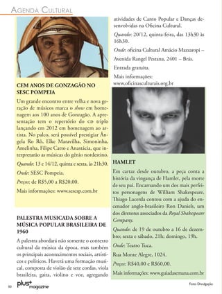 AGENDA CULTURAL
                                                     atividades de Canto Popular e Danças de-
                                                     senvolvidas na Oﬁcina Cultural.
                                                     Quando: 20/12, quinta-feira, das 13h30 às
                                                     16h30.
                                                     Onde: oﬁcina Cultural Amácio Mazzaropi –
                                                     Avenida Rangel Pestana, 2401 – Brás.
                                                     Entrada gratuita.
                                                     Mais informações:
     CEM ANOS DE GONZAGÃO NO                         www.oﬁcinasculturais.org.br
     SESC POMPEIA
     Um grande encontro entre velha e nova ge-
     ração de músicos marca o show em home-
     nagem aos 100 anos de Gonzagão. A apre-
     sentação tem o repertório do  triplo
     lançando em 2012 em homenagem ao ar-
     tista. No palco, será possível prestigiar Ân-
     gela Ro Rô, Elke Maravilha, Simoninha,
     Amelinha, Filipe Catto e Anastácia, que in-
     terpretarão as músicas do gênio nordestino.
     Quando: 13 e 14/12, quinta e sexta, às 21h30. HAMLET
     Onde: SESC Pompeia.                            Em cartaz desde outubro, a peça conta a
                                                    história da vingança de Hamlet, pela morte
     Preços: de R$5,00 a R$20,00.
                                                    de seu pai. Encarnando um dos mais perfei-
     Mais informações: www.sescsp.com.br            tos personagens de William Shakespeare,
                                                    Thiago Lacerda contou com a ajuda do en-
                                                    cenador anglo-brasileiro Ron Daniels, um
                                                    dos diretores associados da Royal Shakespeare
     PALESTRA MUSICADA SOBRE A                      Company.
     MÚSICA POPULAR BRASILEIRA DE
     1960                                           Quando: de 19 de outubro a 16 de dezem-
                                                    bro; sexta e sábado, 21h; domingo, 19h.
     A palestra abordará não somente o contexto
     cultural da música da época, mas também Onde: Teatro Tuca.
     os principais acontecimentos sociais, artísti- Rua Monte Alegre, 1024.
     cos e políticos. Haverá uma formação musi- Preços: R$40,00 e R$60,00.
     cal, composta de violão de sete cordas, viola
     brasileira, gaita, violino e voz, agregando Mais informações: www.guiadasemana.com.br
                                                                                         Foto: Divulgação
50
 
