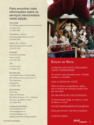 Para encontrar mais
         informações sobre os
         serviços mencionados
         nesta edição:
         Na atividade
         Pisa Trekking, agência de esportes de aventura:
         www.pisa.tur.br
         (11)5052-4085

         Paraquedismo - Boituva:
         www.paraquedismoboituva.com.br/
         (15)3263-1645

         Skydive Thru – Boituva
         http://www.skydivethru.com.br/
         (11)3522-7123

         Na estrada
         Central de Intercâmbio
         www.ci.com.br
         (11)2110-7460

         STB
                                                           EDIÇÃO DE NATAL
         www.stb.com.br
         (11)3038-1551
                                                           O FIM DE ANO ESTÁ CHEGANDO.
                                                           ONDE COMEMORAR?
         Para saber mais
         Universidade Aberta à Terceira Idade              Os roteiros mais desejados para o feriado
         Rua Professor Francisco de Castro, 75             natalino e o réveillon.
         Vila Clementino
         uati@epm.br
                                                           ELES CUIDAM DE VOCÊ!
         (11)5082-3588                                     Além de ótimos companheiros, saiba o
         Para viver bem                                    que os animais de estimação podem fazer
         Lian Gong                                         por sua saúde.
         Parque da Aclimação                               OS 100 ANOS DE LUIZ GONZAGA
         Rua Muniz de Souza, 1119 – Aclimação
         Sexta-feira, das 09h15 às 10h15                   A comemoração chega ao cinema, a casas
         (11) 3208-4042                                    de shows e a você!
         Contatos da Vovó Neuza                            OS DEZ MANDAMENTOS DA BOLSA
         vovoneuza@uol.com.br
         vovoneuza@gmail.com                               Dicas para investir e não ﬁcar no prejuízo
         vovoneuza.blogspot.com
         topblog.com.br/2012/blogs/metrópole               E MUITO MAIS...
Foto: Walace Toledo/Equipe
                                                                                                        51
 