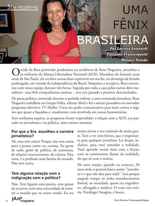 SEM RESERVAS
                                                         UMA
                                                        FÊNIX
                                                   BRASILEIRA            Por Larissa Leonardi
                                                                        Tatianne Fransciquetti
                                                                               Walace Toledo


    O     verde da ﬂora particular predomina na residência de Rose Nogueira, jornalista e
          ex-militante da Aliança Libertadora Nacional (ALN). Moradora do Sumaré, zona
    oeste de São Paulo, ela recebeu nossas duas repórteres em seu lar, no domingo de feriado
    prolongado, em virtude da independência do Brasil. Simpática e receptiva, Rose conver-
    sou com nossa equipe durante três horas. Seguida por toda a casa pelos outros dois mo-
    radores - seus ﬁéis companheiros caninos -, teve seu passado e presente destrinchados.
    De presa política, torturada durante o período militar, a uma renomada jornalista, Rose
    Nogueira trabalhou no Grupo Folha, editora Abril e foi a mente pensadora no inovador
    programa televisivo TV Mulher. Usou seu poder comunicativo para lutar contra o regi-
    me que quase a liquidou e, atualmente, está envolvida em causas humanitárias.
    Sem nenhuma esquiva, as perguntas foram respondidas: a relação com a ALN, seu pas-
    sado no jornalismo e na política, entre outros assuntos.

    Por que a Sra. escolheu a carreira             muito jovem e tive estímulo de muita gen-
    jornalística?                                  te. Tem a ver com leitura, que é importan-
    Ah, mas tem outra? Porque não tem outra        te para qualquer jornalista. Ler ﬁcção, in-
    para a pessoa como eu, curiosa. Eu gosto       clusive, para você entender a realidade.
    de tudo: gosto de política, de economia,       Você aprende muito mais com a ﬁcção,
    de relações internacionais, de cultura. Para   com os sentimentos diante da realidade,
    mim, é a proﬁssão mais bonita do mundo.        do que só com a notícia.
    Não tem outra.                                 No meu tempo, quando eu comecei, 50
                                                   anos atrás, o pessoal falava assim: "jornalis-
    Tem alguma relação com a                       ta é o que não deu para nada". Isso porque
    indignação com a política?                     naquele tempo só tinha reconhecimento
    Não. Teve ligação com poesia, com gostar       formal, na sociedade, quem era engenhei-
    de escrever, com uma necessidade de retra-     ro, advogado e médico. O resto não exis-
    tar o mundo que eu estava vendo. Eu era        tia. Psicólogo? Imagina, é louco.

8                                                                             Foto: Tatianne Francisquetti/Equipe
 