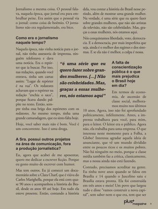 Jornalismo a mesma coisa. O pessoal fala-      dela, vou contar a história do Brasil nesse pe-
va, naquela época, que jornal era para em-     ríodo, além de mostrar uma grande mulher.
brulhar peixe. Era assim que o pessoal via     Na verdade, é uma série que eu quero fazer
o jornal: como coisa de boêmio. O jorna-       sobre grandes mulheres, que não são artistas
lismo não era regulamentado, era bico.         da televisão, não são celebridades. Mas, gra-
                                               ças a essas mulheres, nós estamos aqui.
Como era o jornalismo                          Nós conquistamos liberdade, voto, democra-
naquele tempo?                                 cia. E a democracia, por mais imperfeita que
Naquela época, não vinha notícia para o jor-   seja, ainda é o melhor dos regimes e dos siste-
nal, não tinha assessoria de imprensa, nin-    mas. E se ela não é melhor, a culpa é nossa.
guém telefonava e dava
uma notícia. Era o repór-     “é uma série que eu A falta de
ter que ia buscar. Por isso,                                   conscientização
nas redações, quando você     quero fazer sobre gran- pública é o que
entrava, tinha um cartaz      des mulheres. [...] Não mais prejudica
assim: “Lugar de repórter     são celebridades. Mas, o Brasil hoje
é na rua”. Os redatores                                        em dia?
achavam que o repórter na     graças a essas mulhe-
                                                               Em termos de econo-
redação “enchia o saco”,      res, nós estamos aqui” mia, de ascensão de
porque ﬁcava dando pal-                                        classe social, melhora-
pite no texto. Então, sem-                                     mos muito nos últimos
pre tinha essa briga dos repórteres com os 10 anos. Agora, isso não foi aprofundado
redatores. Ao mesmo tempo, tinha uma politicamente, infelizmente. Antes, a im-
grande camaradagem, que eu sinto falta hoje. prensa trabalhava para você, para mim,
Hoje, você saber mais não é bom. Você é        para o leitor. O leitor era o público. Agora
um concorrente. Isso é uma droga.              não, ela trabalha para uma empresa. O que
                                               interessa neste momento para a Folha, a
A Sra. possui outros projetos                  Globo? Interessa agradar aquela ideia de
na área de comunicação, fora                   anunciante, que vê um mundo dividido
a produção jornalística?                       entre os poucos ricos e os muitos pobres.
                                               Não há ninguém no meio, porque a classe
Eu, agora que acabei de me aposentar,          média também faz a crítica, classicamente,
quero me dedicar a escrever ﬁcção. Porque      mas a nossa ainda não está fazendo.
eu gosto muito de escrever com humor.
                                               Contudo, precisamos acreditar na gente.
Mas tem outros. Eu já comecei um docu-         Eu tinha nove anos quando se falou em
mentário sobre a Clara Charf, que é viúva do   Brasília e 14 quando o Juscelino saiu e
Carlos Marighella, porque ela está com qua-    Brasília estava pronta. Ela foi construída
se 90 anos e acompanhou a história do Bra-     em três anos e meio! Um povo que largou
sil, desde os anos 40 até hoje. Em tudo ela    tudo e disse “vamos construir a nova capi-
esteve presente. Então, contando a história    tal”, sem saber nem o que era, tem que ser

                                                                                                 9
 