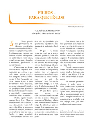 Filhos podem 
nos proporcionar vi-vências 
e experiências 
afetivas de riqueza incalculável. 
Fazem-nos refletir sobre pontos 
de vista dos mais variados, nos 
mostram o quanto conseguimos 
ser tanto frágeis como fortes, 
irritadiços e pacientes, largados 
e neuróticos, permissivos e 
superprotetores. 
Costumamos ter, dessas 
características, algumas mais 
marcantes que outras, o que 
pode tornar nossas relações 
mais tranquilas ou mais confli-tuosas. 
O fato é que, não im-porta 
como sejam, é raro 
encontrarmos pais e mães que, 
apesar de todas as dificuldades 
por que já passaram, por causa 
de seus filhos e decepções com 
a paternidade e maternidade, 
prefeririam nunca tê-los tido. 
Porém, alguns buscam 
na experiência de ter filhos, o 
preenchimento do vazio que a 
vida a dois, muitas vezes, pode 
trazer. Os filhos se tornam o 
centro das atenções, quando o 
saudável seria fazer de toda a 
família a peça principal. 
O relacionamento do casal não 
deve ser negligenciado, pois 
quanto mais equilibrado, mais 
sucesso terá a dinâmica fami-liar. 
O que se vê, muitas 
vezes, são casais que se sentem 
perdidos, quando os filhos cres-cem 
e deixam o núcleo familiar, 
indo morar sozinhos ou com ou-tras 
pessoas. Ao mesmo tempo 
em que é esperado, e até certo 
ponto desejado, (que um dia os 
filhos deixem a casa paterna), 
muitos pais se deprimem 
quando caem na realidade e per-cebem 
que não mais adminis-tram 
a vida das 
“crianças”, como fizeram du-rante 
tanto tempo. E o pior, 
terão de administrar, a partir da-quele 
momento, a vida a dois. 
O que fazer quando 
resta apenas o 
casal, sozinho, dentro de casa, 
em meio a quartos e lugares à 
mesa vazios? Qualquer relação 
sofre inúmeras modificações ao 
longo das décadas, o que nos 
impede de responder que seria 
possível voltar a viver como era 
no início do casamento (o que 
deve ser visto como uma vanta-gem). 
Descobre-se que os fi-lhos 
que vieram para preencher 
o vazio na relação do casal, se 
foram, deixando um vazio ainda 
maior, pois enquanto o casal se 
dedicava apenas ou principal-mente 
a educá-los e amá-los, se 
esqueceu de alimentar a própria 
relação ou optou por negligen-ciar 
as necessidades inerentes 
da vida a dois. 
Os pais costumam ainda 
cobrar dos filhos uma atenção 
maior; afinal, se dedicaram toda 
a vida a eles, filhos, é dever 
e hora de receberem a recom-pensa. 
Os conflitos que se ini-ciaram 
lá atrás, entre o 
casal, que não sabia o que fazer 
sozinho, sem filhos, se agravam 
agora: afinal, um vazio preen-che- 
se apenas por aquele que o 
sente, independentemente de 
quem esteja ao seu lado, seja 
seu cônjuge, filho, pai, mãe, 
qualquer um a quem se ame. 
(*) Jornalista, Mestre e Doutora em Ciência da 
Informação pela Escola de Ciência da Informa-ção 
da Universidade de Minas Gerais, colunista 
do jornal “Estado de Minas 
FILHOS - 
PARA QUE TÊ-LOS 
Patrícia Espírito Santo (*) 
F 
“Os pais costumam cobrar 
dos filhos uma atenção maior” 
 