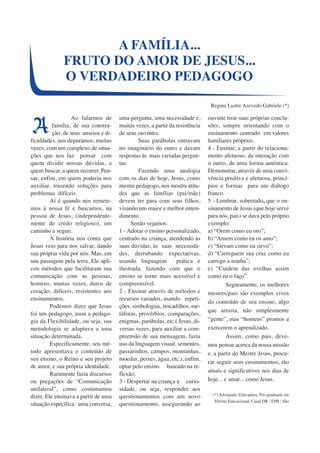 Ao falarmos de 
família, de sua constru-ção, 
de seus anseios e di-ficuldades, 
nos deparamos, muitas 
vezes, com um complexo de situa-ções 
que nos faz pensar com 
quem dividir nossas dúvidas, a 
quem buscar, a quem recorrer. Pen-sar, 
enfim, em quem poderia nos 
auxiliar, trazendo soluções para 
problemas difíceis. 
Aí é quando nos remete-mos 
à nossa fé e buscamos, na 
pessoa de Jesus, (independente-mente 
de credo religioso), um 
caminho a seguir. 
A história nos conta que 
Jesus veio para nos salvar, dando 
sua própria vida por nós. Mas, em 
sua passagem pela terra, Ele apli-cou 
métodos que facilitaram sua 
comunicação com as pessoas, 
homens, muitas vezes, duros de 
coração, difíceis, resistentes aos 
ensinamentos. 
Podemos dizer que Jesus 
foi um pedagogo, usou a pedago-gia 
da Flexibilidade, ou seja, sua 
metodologia se adaptava a uma 
situação determinada. 
Especificamente, seu mé-todo 
apresentava o conteúdo de 
seu ensino, o Reino e seu projeto 
de amor, e sua própria identidade. 
Raramente fazia discursos 
ou pregações de “Comunicação 
unilateral”, como costumamos 
dizer. Ele ensinava a partir de uma 
situação específica: uma conversa, 
uma pergunta, uma necessidade e, 
muitas vezes, a partir da resistência 
de seus ouvintes. 
Suas parábolas entravam 
no imaginário do outro e davam 
respostas às mais variadas pergun-tas. 
Fazendo uma analogia 
com os dias de hoje, Jesus, como 
mestre pedagogo, nos mostra atitu-des 
que as famílias (pai/mãe) 
devem ter para com seus filhos, 
visando um maior e melhor enten-dimento. 
Senão vejamos: 
1 - Adotar o ensino personalizado, 
centrado na criança, atendendo às 
suas dúvidas, às suas necessida-des, 
derrubando expectativas, 
usando linguagem prática e 
ilustrada, fazendo com que o 
ensino se torne mais acessível e 
compreensível. 
2 - Ensinar através de métodos e 
recursos variados, usando repeti-ções, 
simbologias, trocadilhos, me-táforas, 
provérbios, comparações, 
enigmas, parábolas, etc.( Jesus, di-versas 
vezes, para auxiliar a com-preensão 
de sua mensagem, fazia 
uso da linguagem visual, sementes, 
passarinhos, campos, montanhas, 
moedas, peixes, água, etc.), enfim, 
optar pelo ensino baseado na re-flexão. 
3 - Despertar na criança a curio-sidade, 
ou seja, responder aos 
questionamentos com um novo 
questionamento, assegurando ao 
ouvinte tirar suas próprias conclu-sões, 
sempre orientando com o 
ensinamento centrado em valores 
familiares próprios. 
4 - Ensinar, a partir do relaciona-mento 
afetuoso, da interação com 
o outro, de uma forma autêntica. 
Demonstrar, através de uma convi-vência 
positiva e afetuosa, princí-pios 
e formas para um diálogo 
franco. 
5 - Lembrar, sobretudo, que o en-sinamento 
de Jesus (que hoje serve 
para nós, pais) se dava pelo próprio 
exemplo: 
a) “Orem como eu oro”; 
b) “Amem como eu os amo”; 
c) “Sirvam como eu sirvo”; 
d) “Carreguem sua cruz como eu 
carrego a minha”; 
e) “Cuidem das ovelhas assim 
como eu o faço”. 
Seguramente, os melhores 
mestres/pais são exemplos vivos 
do conteúdo de seu ensino, algo 
que arrasta, não simplesmente 
“gente”, mas “homens” prontos a 
exercerem o aprendizado. 
Assim, como pais, deve-mos 
pensar acerca da nossa missão 
e, a partir do Mestre Jesus, procu-rar 
seguir seus ensinamentos, tão 
atuais e significativos nos dias de 
hoje... e amar... como Jesus. 
(*) Advogada, Educadora, Pós-graduada em 
Direito Educacional, Casal DR / EPB / São 
A FAMÍLIA... 
FRUTO DO AMOR DE JESUS... 
O VERDADEIRO PEDAGOGO 
Regina Lustre Azevedo Gabriele (*) 
A 
 