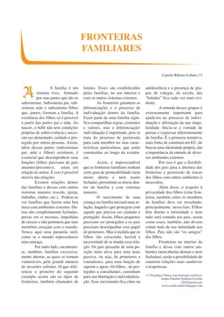 A família é um 
sistema vivo, formado 
por suas partes que são os 
subsistemas. Subsistema pai, sub-sistema 
mãe e subsistema filhos 
que, juntos, formam a família. A 
existência dos filhos só é possível 
a partir das partes pai e mãe. Ao 
nascer, o bebê não tem condições 
próprias de sobrevivência e neces-sita 
ser alimentado, cuidado e pro-tegido 
por outras pessoas. Assim, 
além dessas partes (subsistemas 
pai, mãe e filhos) existirem, é 
essencial que desempenhem suas 
funções (filhos precisam de pais 
atuantes/presentes), umas em 
relação às outras. E isso é possível 
através das relações. 
Existem relações dentro 
das famílias e dessas com outros 
sistemas maiores (escola, igreja, 
trabalho, clubes, etc.). Podem-se 
ver famílias que fazem uma boa 
troca com ambientes externos. Ou-tras 
são completamente fechadas, 
presas em si mesmas, impedidas 
de crescer e não permitem que seus 
membros cresçam com o mundo. 
Temos aqui uma paranóia sutil, 
como se o mundo representasse 
uma ameaça. 
Por outro lado, encontram-se, 
também, famílias excessiva-mente 
abertas, as quais se tornam 
vulneráveis, pelo grande número 
de invasões sofridas. O que dife-rencia 
o primeiro do segundo 
exemplo acima são os tipos de 
fronteiras, também chamados de 
limites. Esses são estabelecidos 
pelas famílias, no seu interior e 
com os outros sistemas externos. 
As fronteiras garantem as 
diferenciações e o processo de 
individuação dentro da família. 
Fazer parte de uma família signi-fica 
compartilhar regras, costumes 
e valores, mas a diferenciação/ 
individuação é importante, pois se 
trata do processo de permissão 
para cada membro ter suas carac-terísticas 
particulares, que serão 
construídas ao longo da existên-cia. 
Assim, é imprescindível 
que as fronteiras familiares tenham 
certo grau de permeabilidade (nem 
muito aberta e nem muito 
fechada), permitindo as trocas den-tro 
da família e com sistemas 
maiores. 
O nascimento de uma 
criança na família iniciará uma re-lação, 
daqueles que protegem com 
aquele que precisa ser cuidado e 
protegido. Assim, filhos pequenos 
precisam ser protegidos e os pais 
precisam desempenhar esse papel 
de protetores. Mas à medida que os 
filhos vão crescendo, haverá a 
necessidade de se mudar essa rela-ção. 
Os pais passarão de uma po-sição 
mais ativa para uma mais 
passiva, ou seja, de protetores a 
consultores, para uma função de 
suporte e apoio. Os filhos, de pro-tegidos 
a consultantes, caminham 
para sua libertação e individualiza-ção. 
Esse movimento fica claro na 
adolescência e a presença de gru-pos 
de colegas, da escola, das 
“baladas” fica cada vez mais evi-dente. 
A entrada desses grupos é 
extremamente importante para 
ajudá-los no processo de indivi-duação 
e afirmação da sua singu-laridade. 
Inicia-se a vontade de 
pensar e expressar diferentemente 
da família. É a primeira tentativa, 
mais forte, de constituir um EU, de 
buscar uma identidade própria, daí 
a importância da entrada de diver-sos 
ambientes externos. 
Por isso é que a flexibili-dade 
dos pais para a abertura das 
fronteiras e permissão de trocas 
dos filhos com outros ambientes é 
necessária. 
Além disso, o respeito à 
privacidade dos filhos (criar fron-teiras, 
também, entre os membros 
da família) deve ser ressaltado, 
principalmente, nessa fase. Filhos 
têm direito a intimidade e nem 
tudo será contado aos pais, assim 
como esses, também, não devem 
contar tudo da sua intimidade aos 
filhos. Pais não são “os amigos” 
dos filhos. 
Fronteiras no interior da 
família e dessa com outros am-bientes 
(nem abertas demais e nem 
fechadas), serão a possibilidade de 
construir relações mais saudáveis 
e respeitosas. 
(*) Psicóloga Clínica com formação em Psico-terapia 
Familiar Sistêmica Camila 
rl2@hotmail.com 
www.camila-lobato.blogspot.com 
FRONTEIRAS 
FAMILIARES 
Camila Ribeiro Lobato (*) 
A 
 