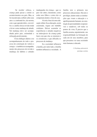 Se receber críticas, a 
criança pode passar a omitir os 
acontecimentos aos pais. Mas, se 
for incentivada a refletir sobre seus 
atos e a confrontá-los, ela mesma, 
com o que aprende deles, vai revê-los 
e a análise dessa revisão tende 
a levar a uma mudança de atitude. 
Tal mudança deve ser acompa-nhada 
pelos pais, estimulada e 
reforçada positivamente. 
É nos diálogos diários e no 
acompanhamento de todo o pro-cesso 
de construção de valores e 
crenças - e também no acompanha-mento 
dos processos de revisão e 
mudança de hábitos e atitudes 
inadequadas da criança - que os 
pais vão saber, claramente, como 
estão seus filhos e como eles se 
comportam dentro e fora de casa. 
Aí está a base de uma edu-cação 
sólida. Essa educação, assim 
construída, requer um trabalho 
cotidiano. Deixar acumular as 
experiências e atitudes negativas 
ou indesejáveis da criança pode 
fazer com que elas se enraízem e 
se cristalizem, o que dificulta os 
processos de mudança. 
Se a sociedade influencia 
a família, por outro lado, a família 
também influencia a sociedade. A 
família tem a primazia nos 
processos educacionais. Ela tem o 
privilégio, dentre todas as institui-ções 
que visam a educação e o 
aperfeiçoamento humano, na cons-trução 
de personalidades responsá-veis 
e saudáveis, sob todos os 
pontos de vista. É preciso que a 
família assuma, urgentemente, sua 
responsabilidade na formação de 
cada um de seus membros, para 
que possamos ver uma sociedade 
mais humana e educada. 
(*) Psicóloga, professora de 
psicologia, escritora 
 