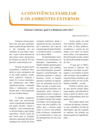 A CONVIVÊNCIA FAMILIAR 
E OS AMBIENTES EXTERNOS 
Externo e interno: qual é a distância entre eles? 
Crianças e jovens apren-dem 
com seus pais, principal-mente, 
a partir do que observam 
e, vão extraindo, em seu 
cotidiano, de suas falas e atitu-des 
- o que se dá no decorrer de 
dias, meses e anos, seja na mesa 
de refeição, na sala de TV, nos 
passeios, comemorações etc. 
Os pais, em geral, tecem 
comentários e analisam fatos, 
desde os mais corriqueiros até 
os de cunho político, econô-mico, 
esportivo, religioso e 
moral. E é, nesses momentos, 
que influenciam seus filhos 
significativamente, semeando 
ideias e sentimentos, contri-buindo 
para o direcionamento 
de suas escolhas futuras. 
A família, compreen-dida 
como um microcosmo 
social, é igualmente estruturada 
por regras, direitos, valores e 
tradições - uma construção que 
se dá num tempo e num espaço 
específicos. Assim, muito do 
que serviu para as gerações 
anteriores, passa por inevitáveis 
mudanças na criação de novas 
estruturas familiares: desde a 
arquitetura da casa, sua decora-ção 
e utensílios, até o tipo de 
comunicação do grupo familiar, 
a escolha de metas e a maneira 
de se educar filhos. 
Os determinantes sócio-históricos 
são considerados os 
principais organizadores da 
família. Estudos apontam para o 
seu surgimento, seus conflitos, 
suas transformações, desestru-turações 
e reestruturações em 
diferentes períodos e culturas 
humanas. Assim, as funções 
paternas e maternas, as expecta-tivas 
de realização social dos 
filhos, ou seja, as regras exter-nas 
vão sendo construídas, cul-turalmente, 
pelos homens e 
determinam a rota e o mapa a se 
desenhar e a se cumprir também 
no âmbito familiar. De tempos 
em tempos novos designs apa-recem, 
não sem conflitos e de-safios, 
pois a história segue 
como se tivesse vida própria. 
Cabe ao homem compreendê-la, 
reconhecendo-se como um 
dos protagonistas de sua cons-trução. 
Maria Cristina Fellet (*) 
Assim sendo, em toda 
cena familiar, adultos conver-sam 
sobre os fatos políticos, 
econômicos e sociais de seu 
tempo, com maior ou menor 
senso crítico, com argumentos 
bem alicerçados ou não; cientes 
ou não da diversidade de pontos 
de vista. 
É aqui que os filhos, 
sem mesmo o saberem, vão 
moldando o seu olhar, sua per-cepção, 
o seu interno. E quem 
sabe, no futuro, irão reconhecer 
a possível força construtiva que 
poderão exercer em sua escola, 
família e trabalho ... ou não. 
Externo e interno: faces 
de uma mesma moeda! Hoje, 
como sempre, cada indivíduo se 
forma a partir de ideias e opi-niões 
compartilhadas pelo seu 
grupo social. 
Nos tempos atuais, com 
o advento da internet, constata-se 
uma verdadeira invasão de 
informações, que são, segundo 
os analistas, tão grandes em 
número quanto em superficiali-dade.... 
 