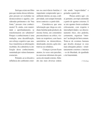 Será que existe um filtro 
para que muitas dessas informa-ções 
possam ser excluídas (as 
desnecessárias) e aquelas, con-sideradas 
pertinentes e de “boa 
fonte,” possam virar conheci-mento? 
E, ainda, com maturi-dade 
e aprofundamento, se 
transformarem em sabedoria? 
Porque o conhecimento é uma 
tradução, uma decodificação, 
um esforço cognitivo que ana-lisa 
e transforma as informações 
recebidas. Já a sabedoria é a uti-lização 
desse conhecimento, 
sustentada por valores humanos 
essenciais. 
Portanto, ao se discutir a 
influência dos ambientes exter-nos 
na convivência familiar, é 
importante compreender que o 
ambiente interno, ou seja, a sub-jetividade, 
será sempre formada 
nesse contexto e a partir dele. 
Considera-se que uma 
informação que chega ao coti-diano 
familiar pode produzir, da 
mesma forma, um comentário 
preconceituoso ou crítico, vio-lento 
ou respeitoso, com bases 
autoritárias ou democráticas, 
idealizando, mesmo, ações des-trutivas 
ou solidárias. 
Crianças e jovens ficam 
atentos, às vezes sem perceber, 
às conversas informais dos pais 
acerca do mundo externo. Atitu-des 
das mais diversas ordens 
vão sendo “engravidadas” e 
gestadas a partir daí. 
Pensar, sentir e agir – eis 
aí, portanto, um tripé construído 
a partir de agentes externos. E 
se tais agentes forem avaliados 
criticamente, com respeito à 
intersubjetividade e ao direcio-namento 
ético, eles poderão, 
certamente, organizar “inter-nos” 
na direção do bem comum. 
Trata-se da aventura humana 
que desafia alcançar os seus 
mais almejados pilares - simul-taneamente 
externos e internos 
- os da liberdade, da igualdade 
e da fraternidade. 
(*) Psicóloga 
 