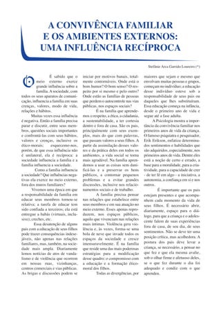A CONVIVÊNCIA FAMILIAR 
E OS AMBIENTES EXTERNOS: 
UMA INFLUÊNCIA RECÍPROCA 
É sabido que o 
meio externo exerce 
grande influência sobre a 
família. A sociedade, com 
todos os seus aparatos de comuni-cação, 
influencia a família em suas 
crenças, valores, modo de vida, 
relações e hábitos. 
Muitas vezes essa influência 
é negativa. Então a família precisa 
parar e discutir, entre seus mem-bros, 
questões sociais importantes 
e confrontá-las com seus hábitos, 
valores e crenças, inclusive os 
ético-morais; esquecemo-nos, 
porém, de que essa influência não 
é unilateral, ela é recíproca: a 
sociedade influencia a família e a 
família influencia a sociedade. 
Como a família influencia 
a sociedade? Que influências nega-tivas 
ela exerce no meio externo, 
fora dos muros familiares? 
Vivemos uma época em que 
a responsabilidade da família em 
educar seus membros tornou-se 
relativa; a tarefa de educar tem 
sido confiada a terceiros; ela está 
entregue a babás (virtuais, inclu-sive), 
creches, etc. 
Essa desatenção de alguns 
pais com a educação de seus filhos 
pode trazer consequências indese-jáveis, 
não apenas nas relações 
familiares, mas, também, na socie-dade 
mais ampla. Diariamente 
lemos notícias de atos de vanda-lismo 
e de violência que ocorrem 
em nossas ruas, vizinhanças, 
centros comerciais e vias públicas. 
As brigas e discussões podem se 
iniciar por motivos banais, total-mente 
contornáveis. Onde está o 
bom humor? O bom senso? O res-peito 
por si mesmo e pelo outro? 
Onde estão as famílias de pessoas 
que perdem o autocontrole nas vias 
públicas, nos espaços sociais? 
É na família que aprende-mos 
o respeito, a ética, a cidadania, 
a sustentabilidade, a ter cortesia 
dentro e fora de casa. São os pais, 
principalmente com seus exem-plos, 
mais do que com palavras, 
que passam valores a seus filhos. A 
partir da assimilação desses valo-res 
e da prática deles em todos os 
ambientes, a vida social se torna 
mais agradável. Na família apren-demos 
a usar as coisas sem dani-ficá- 
las e a preservar os bens 
públicos, a contornar pequenos 
problemas e a evitar grandes 
discussões, inclusive nos relacio-namentos 
sociais e de trabalho. 
A família precisa pensar 
nas relações que estabelece entre 
seus membros e em sua atuação no 
meio externo. Esses apenas repro-duzem, 
nos espaços públicos, 
aquilo que vivenciam nas relações 
mais íntimas. Violência gera vio-lência 
e, às vezes, forma-se uma 
bola de neve que invade todos os 
espaços da sociedade e cresce 
imensuravelmente. É na família 
que reside uma das mais poderosas 
estratégias para a modificação 
desse quadro: o compromisso com 
a educação e a formação ético-moral 
dos filhos. 
Todas as divergências, por 
Stefânie Arca Garrido Loureiro (*) 
maiores que sejam e mesmo que 
envolvam muitas pessoas e grupos, 
começam no indivíduo; a educação 
desse indivíduo esteve sob a 
responsabilidade de seus pais ou 
daqueles que lhes substituíram. 
Essa educação começa na infância, 
desde o primeiro ano de vida e 
segue até a fase adulta. 
A Psicologia mostra a impor-tância 
da convivência familiar nos 
primeiros anos de vida da criança. 
O famoso psiquiatra e pesquisador, 
Erik Erikson, enfatiza determina-dos 
sentimentos e habilidades que 
são adquiridos, especialmente, nos 
primeiros anos de vida. Dentre eles 
está a noção de certo e errado, a 
base para a moralidade, para a cria-tividade, 
para a capacidade de crer 
- de ter fé em algo - a iniciativa, a 
autonomia, a confiança em si e nos 
outros. 
É importante que os pais 
estejam presentes e que acompa-nhem 
cada momento da vida de 
seus filhos. É necessário abrir, 
diariamente, espaço para o diá-logo, 
para que a criança e o adoles-cente 
falem de suas experiências 
fora de casa, de seu dia, de seus 
sentimentos. Não se deve ter uma 
posição crítica, mas acolhedora. A 
postura dos pais deve levar a 
criança, se necessário, a pensar no 
que fez e que ela mesma avalie, 
sob o olhar firme e afetuoso deles, 
se o que fez durante o dia foi 
adequado e condiz com o que 
aprendeu. 
O 
 