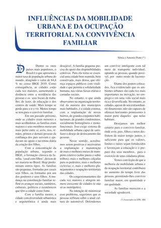 INFLUÊNCIAS DA MOBILIDADE 
URBANA E DA OCUPAÇÃO 
TERRITORIAL NA CONVIVÊNCIA 
Dentre os onze 
países mais populosos, o 
Brasil é o que apresenta a 
maior taxa de população urbana do 
mundo, atingindo o valor de 84,4 
% no censo IBGE 2010. Como 
consequência, as cidades estão 
cada vez maiores, aumentando a 
distância entre a residência das 
pessoas e os seus locais de traba-lho, 
de lazer, de educação e dos 
centros de saúde. Mais tempo se 
perde para o ir e vir. Menos tempo 
se tem para o convívio familiar. 
Em um passado próximo, 
onde as cidades eram menores e 
mais acolhedoras, as famílias eram 
maiores e seus membros moravam 
mais perto entre si; avós, tios, ir-mãos, 
primos e demais pessoas da 
confiança dos pais serviam e aju-davam 
no apoio e na rotina diária 
da criação dos filhos. 
Com a concentração da 
população urbana, segundo o 
IBGE, a formação clássica da fa-mília, 
‘casal com filhos’, deixou de 
ser maioria no Brasil. Hoje predo-minam 
outros tipos. As famílias 
são pequenas, formadas por casais 
sem filhos, ou formadas por um 
dos genitores e seus filhos. A mu-dança 
na constituição familiar re-flete 
os avanços sociais, sanitários, 
culturais, políticos e econômicos 
que têm a cidade como fonte. 
Com a família menor, a 
cidade com diversidade urbanística 
e arquitetônica é ainda mais 
desejável. A família pequena pre-cisa 
do apoio das disponibilidades 
coletivas. Para ela torna-se essen-cial 
uma cidade bem mantida, bem 
conservada, mais densa, que ofe-reça 
espaços públicos com vitali-dade 
e que permita a solidariedade 
humana, nas várias faixas etárias e 
camadas sociais. 
No entanto, o que ainda 
observamos na organização territo-rial 
da maioria dos municípios 
mais habitados, é a cidade extensa, 
com a implantação de novos 
bairros, de grandes conjuntos habi-tacionais, 
de grandes condomínios, 
socialmente homogêneos e mono-funcionais. 
Isso exige sistema de 
mobilidade urbana capaz de satis-fazer 
o desejo de deslocamento das 
pessoas. 
Nesse sentido, acredita-mos 
serem positivas e necessárias 
a implantação e manutenção 
de mais e melhores meios de trans-porte 
coletivo (sobre pneus e sobre 
trilhos); mais e melhores calçadas 
para os pedestres; mais e melhores 
ciclovias; e, mais e melhores pla-nejamentos 
e ocupações territoriais 
das cidades. 
Os congestionamentos são 
cada vez maiores e atingem nú-mero 
crescente de cidades (e não 
só as metrópoles). 
Na intenção de minimizar 
esse problema, sugerimos que as 
pessoas reflitam sobre a atual cul-tura 
do automóvel. Defendemos 
um convívio inteligente com tal 
meio de transporte individual, 
optando as pessoas, quando possí-vel, 
por outro modo de locomo-ção. 
Diante dos pontos coloca-dos, 
fica evidenciado que os am-bientes 
urbanos são cada vez mais 
importantes na inovação, no em-prego 
e em uma vida social mais 
rica e diversificada. No entanto, as 
cidades, apesar de seu extraordiná-rio 
dinamismo, não são capazes de 
oferecer horizontes promissores à 
maior parte daqueles que nelas 
habitam.D 
esejamos um melhor 
cenário para o convívio familiar, 
onde avós, pais, filhos e netos des-frutem 
de maior tempo juntos, o 
suficiente para que os valores, 
limites e raízes sejam fortalecidos 
e favoreçam a educação e o pre-paro 
dos seus membros, para o 
exercício de uma cidadania plena. 
Temos convicção de que a 
melhoria da mobilidade urbana e 
da ocupação territorial contribuirá 
no aumento do tempo livre das 
pessoas, permitindo-lhes convívio 
familiar maior, em quantidade e 
em qualidade. 
As famílias merecem e a 
sociedade agradecerá. 
(*) Associados da EPB / BH 
FAMILIAR 
Sônia e Antonio Prata (*) 
D 
 