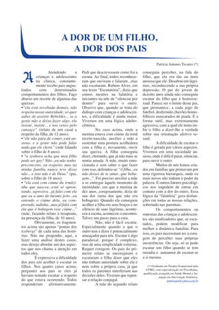 Atendendo a 
crianças e adolescentes 
na clínica, constante-mente 
recebo pais angus-tiados 
com determinados 
comportamentos dos filhos. Faço 
abaixo um recorte de algumas das 
queixas: 
•“ela está revoltada demais, não 
respeita nossa autoridade, só quer 
saber de assistir Rebeldes... se a 
gente não a deixa fazer algo, ela 
insiste, insiste... e nos vence pelo 
cansaço” (relato de um casal a 
respeito da filha, de 12 anos). 
•“ele não pára de comer, está an-sioso, 
e a gente não pode falar 
nada que ele chora” (mãe falando 
sobre o filho de 8 anos). 
• “a senhora acha que meu filho 
pode ser gay? Não...eu não tenho 
preconceito, eu respeito, mas na 
minha família nunca teve disso 
não... e isso não é de Deus.” (pai, 
sobre o filho de 18 anos). 
• “ela está com ciúme da irmãzi-nha 
que nasceu...está só apron-tando, 
agressiva...já falei com ela 
que eu a amo do mesmo jeito...eu 
entendo o ciúme dela, eu com-preendo, 
tadinha...mas já falei com 
ela que é bobagem esse ciúme...” 
(mãe, fazendo relato à terapeuta, 
na presença da filha, de 10 anos). 
Obviamente, os fragmen-tos 
acima são apenas “pontas dos 
icebergs” de cada uma das histó-rias. 
Não me proponho, aqui, a 
fazer uma análise destes casos, 
mas desejo abordar um dos aspec-tos 
que nos chama a atenção em 
todos eles. 
É expressiva a dificuldade 
dos pais em acolher e escutar os 
filhos. Nos quatro casos acima, 
perguntei aos pais se eles já 
haviam tentado escutar a respeito 
do que estava ocorrendo. Todos 
responderam afirmativamente. 
Pedi que descrevessem como foi a 
escuta. Ao final, todos reconhece-ram 
que ouviram e falaram...mas 
não escutaram. Rubem Alves, em 
seu texto “Escutatória”, dizia que 
somos mestres na falatória e 
iniciantes na arte de “silenciar por 
dentro” para ouvir o outro. 
Observo que, quando se trata do 
diálogo com crianças e adolescen-tes, 
a dificuldade é ainda maior. 
Vivemos em uma lógica adulto-cêntrica. 
No caso acima, onde a 
menina estava com ciúme da irmã 
recém-nascida, auxiliei a mãe a 
sustentar uma postura acolhedora 
com a filha e, novamente, ouvir 
sua queixa. A filha conseguiu 
dizer, chorando, que já não mais se 
sentia amada. A mãe, muito emo-cionada 
e sem saber o que fazer 
com isso, defendeu-se: “ô filha...eu 
não deixei de te amar...que boba-gem...”. 
Foi preciso auxiliar a mãe 
a se entregar àquele momento de 
intimidade, em que a menina de 
dez anos, corajosamente, dizia de 
sua dor (uma dor que não era 
bobagem). Quando ela conseguiu 
acolher a filha em seus braços e no 
silêncio de suas lágrimas, aconte-ceu 
a escuta, aconteceu o encontro. 
Talvez um passo para a cura. 
Não, não é fácil escutar. 
Especialmente quando o que o 
outro tem a dizer é potencialmente 
ameaçador para nós. Escutar é algo 
paradoxal, porque é complexo, 
mas de uma simplicidade extrema. 
Requer coragem. Os pais do pri-meiro 
relato se encorajaram e 
escutaram a filha dizer que eles 
não tinham autoridade sobre ela e 
nem sobre a própria casa, já que 
todos os parentes interferiam nas 
decisões deles. Tiveram que repen-sar 
a relação conjugal. 
A mãe do segundo relato 
conseguiu perceber, na fala do 
filho, que ela era tão ou mais 
ansiosa que ele. Desabou em lágri-mas, 
reconhecendo a sua própria 
depressão. O pai do jovem de 
dezoito anos ainda não conseguiu 
escutar do filho que é homosse-xual. 
Parece ser o limite desse pai, 
que permanece, a cada jogo de 
futebol, desferindo chavões homo-fóbicos 
mascarados de piada. É a 
forma sutil, mas extremamente 
agressiva, com a qual ele tenta ini-bir 
o filho a dizer-lhe a verdade 
sobre sua orientação afetivo se-xual. 
A dificuldade de escutar o 
filho é gerada por vários aspectos. 
Vivemos em uma sociedade an-siosa, 
onde é difícil parar, silenciar, 
para ouvir o outro. 
Muitos de nós fomos cria-dos 
em famílias que primavam por 
uma rigorosa hierarquia, onde os 
mais novos não tinham o poder da 
palavra. E outros fatores psicológi-cos 
nos impedem de entrar em 
contato com a dor do outro. Essa 
lógica da “falatória” gera disfun-ções 
em todas as nossas relações, 
sobretudo nas parentais. 
Os comportamentos ou 
sintomas das crianças e adolescen-tes 
são sinalizadores que, se escu-tados, 
podem modificar para 
melhor a dinâmica familiar. Para 
isso, os pais necessitam ter a cora-gem 
de perceber suas próprias 
incoerências. Ou seja, só se pode 
escutar um filho quando se tem 
ousadia e autoamor de escutar-se 
a si mesmo. 
(*) Graduada em Terapia Ocupacional pela 
UFMG, com especialização em Psicodrama, 
qualificação avançada em Saúde Mental e for-mação 
em Intervenção Sistêmica. 
patiterapia@yahoo.com.br 
A DOR DE UM FILHO, 
A DOR DOS PAIS 
Patrícia Antunes Tavares (*) 
A 
 
