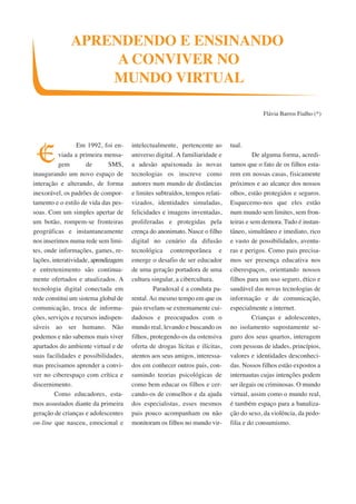 APRENDENDO E ENSINANDO 
A CONVIVER NO 
MUNDO VIRTUAL 
Em 1992, foi en-viada 
a primeira mensa-gem 
de SMS, 
inaugurando um novo espaço de 
interação e alterando, de forma 
inexorável, os padrões de compor-tamento 
e o estilo de vida das pes-soas. 
Com um simples apertar de 
um botão, rompem-se fronteiras 
geográficas e instantaneamente 
nos inserimos numa rede sem limi-tes, 
onde informações, games, re-lações, 
interatividade, aprendizagem 
e entretenimento são continua-mente 
ofertados e atualizados. A 
tecnologia digital conectada em 
rede constitui um sistema global de 
comunicação, troca de informa-ções, 
serviços e recursos indispen-sáveis 
ao ser humano. Não 
podemos e não sabemos mais viver 
apartados do ambiente virtual e de 
suas facilidades e possibilidades, 
mas precisamos aprender a convi-ver 
no ciberespaço com crítica e 
discernimento. 
Como educadores, esta-mos 
assustados diante da primeira 
geração de crianças e adolescentes 
on-line que nasceu, emocional e 
intelectualmente, pertencente ao 
universo digital. A familiaridade e 
a adesão apaixonada às novas 
tecnologias os inscreve como 
autores num mundo de distâncias 
e limites subtraídos, tempos relati-vizados, 
identidades simuladas, 
felicidades e imagens inventadas, 
proliferadas e protegidas pela 
crença do anonimato. Nasce o filho 
digital no cenário da difusão 
tecnológica contemporânea e 
emerge o desafio de ser educador 
de uma geração portadora de uma 
cultura singular, a cibercultura. 
Paradoxal é a conduta pa-rental. 
Ao mesmo tempo em que os 
pais revelam-se extremamente cui-dadosos 
e preocupados com o 
mundo real, levando e buscando os 
filhos, protegendo-os da ostensiva 
oferta de drogas lícitas e ilícitas, 
atentos aos seus amigos, interessa-dos 
em conhecer outros pais, con-sumindo 
teorias psicológicas de 
como bem educar os filhos e cer-cando- 
os de conselhos e da ajuda 
dos especialistas, esses mesmos 
pais pouco acompanham ou não 
monitoram os filhos no mundo vir-tual. 
Flávia Barros Fialho (*) 
De alguma forma, acredi-tamos 
que o fato de os filhos esta-rem 
em nossas casas, fisicamente 
próximos e ao alcance dos nossos 
olhos, estão protegidos e seguros. 
Esquecemo-nos que eles estão 
num mundo sem limites, sem fron-teiras 
e sem demora. Tudo é instan-tâneo, 
simultâneo e imediato, rico 
e vasto de possibilidades, aventu-ras 
e perigos. Como pais precisa-mos 
ser presença educativa nos 
ciberespaços, orientando nossos 
filhos para um uso seguro, ético e 
saudável das novas tecnologias de 
informação e de comunicação, 
especialmente a internet. 
Crianças e adolescentes, 
no isolamento supostamente se-guro 
dos seus quartos, interagem 
com pessoas de idades, princípios, 
valores e identidades desconheci-das. 
Nossos filhos estão expostos a 
internautas cujas intenções podem 
ser ilegais ou criminosas. O mundo 
virtual, assim como o mundo real, 
é também espaço para a banaliza-ção 
do sexo, da violência, da pedo-filia 
e do consumismo. 
E 
 