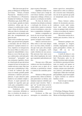 Não é por acaso que já sur-giram 
as Delegacias de Repressão 
aos Crimes Virtuais, a Central 
Nacional de Denúncias de Cri-mes 
Cibernéticos e a Promotoria 
Estadual de Combate aos Crimes 
Cibernéticos que, desde 2008, ano 
de sua criação, apoiada em dados 
estatísticos, afirma que são as 
crianças e os adolescentes as prin-cipais 
vítimas de delitos virtuais, 
tanto por falta de orientação ade-quada 
sobre o uso da internet, tanto 
pelo não acompanhamento por 
parte dos pais. 
Tolice nossa acreditar que nossos 
filhos, que passam horas plugados 
e conectados, não são vítimas em 
potencial. A própria natureza cu-riosa, 
impulsiva ou transgressora 
dos nossos filhos os coloca em si-tuação 
de vulnerabilidade e risco. 
Soma-se a isso o fato de que crian-ças 
e adolescentes, motivados pelo 
“anonimato”, “protegidos” por 
seus nicknames (apelidos), fazem 
no virtual muito do que não teriam 
coragem de fazer no encontro e no 
contato real com o outro. Não é por 
acaso que o cyberbullying é, hoje, 
a forma de violência que mais 
cresce no mundo, gerando grande 
sofrimento e inúmeros processos 
judiciais. A ação educativa pode 
traduzir-se em cuidados simples e 
eficazes. A seguir apresento um 
conjunto de sugestões para que 
vocês, pais, acompanhem e orien-tem 
seus filhos navegantes. 
Estabelecer uma rotina 
clara e consistente, definindo os 
dias e os horários de entrada e o 
tempo de conexão, seja para os 
jogos ou para o bate-papo. 
Equilibrar o tempo de con-vivência 
virtual com o tempo de 
convivência familiar, reservando 
tempo para o diálogo, o brincar, os 
passeios e as refeições em família. 
Na hora de dormir, nos 
momentos das refeições ou durante 
a realização dos deveres ou do 
estudo diário, manter os atraentes 
recursos tecnológicos, como celu-lares 
e computadores, desligados . 
Instalar o computador em 
locais da casa em que haja maior 
circulação de pessoas, evitando 
quartos ou lugares mais isolados. 
Indicar e conversar com os 
filhos sobre os sites mais adequa-dos 
à sua faixa etária, dizendo a 
eles que vocês, pais, irão acompa-nhá- 
los nas navegações, verifi-cando 
o histórico de seus acessos. 
Não precisam fazer nada escon-dido, 
afinal, legalmente são vocês 
que respondem judicialmente por 
eles. 
Navegar com o filho para 
conhecer seus sites de preferência, 
as pessoas com as quais ele se 
relaciona, as preferências virtuais 
e a natureza dos conteúdos posta-dos. 
Orientar os filhos para não 
postarem fotos, vídeos ou informa-ções 
particulares ou íntimas, nem 
tampouco repassar conteúdos que 
possam expor terceiros. Tudo o 
que “cai” na rede torna-se de do-mínio 
público e não é possível 
arrepender-se e voltar atrás, pois já 
saiu do seu domínio. 
Esclarecer ao filho que 
mensagens ou comentários com 
termos agressivos, ameaçadores, 
depreciativos sobre ou endereça-dos 
a terceiros não é brincadeira, 
mas um ato de agressão que pode 
ser interpretado como ato crimi-noso. 
Nunca fornecer senhas, 
número de documentos pessoais, 
endereço, escola onde estuda, 
locais onde realiza atividades 
extras ou qualquer dado referente 
à rotina ou aos planos de viagem e 
passeios pessoais e familiares. 
Não aceitar convites de es-tranhos 
para encontros, festas ou 
passeios.D 
enunciar qualquer con-teúdo, 
mensagem ou imagem, 
estranho, inapropriado, constran-gedor, 
pornográfico, violento, no 
disque 100 ou no site 
www.denuncia.org.br 
A tarefa de educar é, sem 
dúvida, árdua, desafiadora e nada 
fácil. Precisamos, pela via do 
diálogo e da observação constante, 
ser referência e presença de limite, 
tanto no mundo real quanto no 
mundo virtual. Por mais que as 
relações estejam mais democráti-cas 
e afetivas, vale lembrar que a 
relação pais e filhos não é marcada 
pela igualdade, já que temos papéis 
e lugares distintos no contexto 
familiar e social. 
É por isso que os educado-res 
somos nós, os adultos. 
(*) Psicóloga, Pedagoga, Especia-lista 
em Psicologia Educacional e 
Mestre em Sociologia da Educação 
