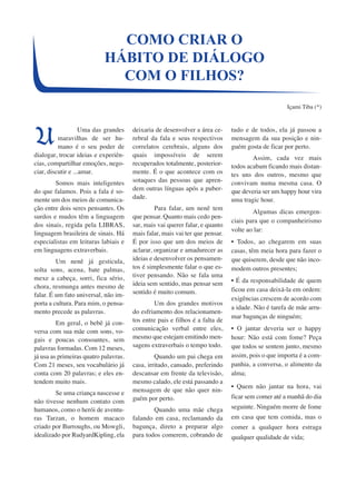 HÁBITO DE DIÁLOGO 
Uma das grandes 
maravilhas de ser hu-mano 
é o seu poder de 
dialogar, trocar ideias e experiên-cias, 
compartilhar emoções, nego-ciar, 
discutir e ...amar. 
Somos mais inteligentes 
do que falamos. Pois a fala é so-mente 
um dos meios de comunica-ção 
entre dois seres pensantes. Os 
surdos e mudos têm a linguagem 
dos sinais, regida pela LIBRAS, 
linguagem brasileira de sinais. Há 
especialistas em leituras labiais e 
em linguagens extraverbais. 
Um nenê já gesticula, 
solta sons, acena, bate palmas, 
mexe a cabeça, sorri, fica sério, 
chora, resmunga antes mesmo de 
falar. É um fato universal, não im-porta 
a cultura. Para mim, o pensa-mento 
precede as palavras. 
Em geral, o bebê já con-versa 
com sua mãe com sons, vo-gais 
e poucas consoantes, sem 
palavras formadas. Com 12 meses, 
já usa as primeiras quatro palavras. 
Com 21 meses, seu vocabulário já 
conta com 20 palavras; e eles en-tendem 
muito mais. 
Se uma criança nascesse e 
não tivesse nenhum contato com 
humanos, como o herói de aventu-ras 
Tarzan, o homem macaco 
criado por Burroughs, ou Mowgli, 
idealizado por RudyardKipling, ela 
COMO CRIAR O 
COM O FILHOS? 
deixaria de desenvolver a área ce-rebral 
da fala e seus respectivos 
correlatos cerebrais, alguns dos 
quais impossíveis de serem 
recuperados totalmente, posterior-mente. 
É o que acontece com os 
sotaques das pessoas que apren-dem 
outras línguas após a puber-dade. 
Para falar, um nenê tem 
que pensar. Quanto mais cedo pen-sar, 
mais vai querer falar, e quanto 
mais falar, mais vai ter que pensar. 
É por isso que um dos meios de 
aclarar, organizar e amadurecer as 
ideias e desenvolver os pensamen-tos 
é simplesmente falar o que es-tiver 
pensando. Não se fala uma 
ideia sem sentido, mas pensar sem 
sentido é muito comum. 
Um dos grandes motivos 
do esfriamento dos relacionamen-tos 
entre pais e filhos é a falta de 
comunicação verbal entre eles, 
mesmo que estejam emitindo men-sagens 
extraverbais o tempo todo. 
Quando um pai chega em 
casa, irritado, cansado, preferindo 
descansar em frente da televisão, 
mesmo calado, ele está passando a 
mensagem de que não quer nin-guém 
por perto. 
Quando uma mãe chega 
falando em casa, reclamando da 
bagunça, direto a preparar algo 
para todos comerem, cobrando de 
Içami Tiba (*) 
tudo e de todos, ela já passou a 
mensagem da sua posição e nin-guém 
gosta de ficar por perto. 
Assim, cada vez mais 
todos acabam ficando mais distan-tes 
uns dos outros, mesmo que 
convivam numa mesma casa. O 
que deveria ser um happy hour vira 
uma tragic hour. 
Algumas dicas emergen-ciais 
para que o companheirismo 
volte ao lar: 
• Todos, ao chegarem em suas 
casas, têm meia hora para fazer o 
que quiserem, desde que não inco-modem 
outros presentes; 
• É da responsabilidade de quem 
ficou em casa deixá-la em ordem: 
exigências crescem de acordo com 
a idade. Não é tarefa de mãe arru-mar 
bagunças de ninguém; 
• O jantar deveria ser o happy 
hour: Não está com fome? Peça 
que todos se sentem junto, mesmo 
assim, pois o que importa é a com-panhia, 
a conversa, o alimento da 
alma; 
• Quem não jantar na hora, vai 
ficar sem comer até a manhã do dia 
seguinte. Ninguém morre de fome 
em casa que tem comida, mas o 
comer a qualquer hora estraga 
qualquer qualidade de vida; 
U 
 